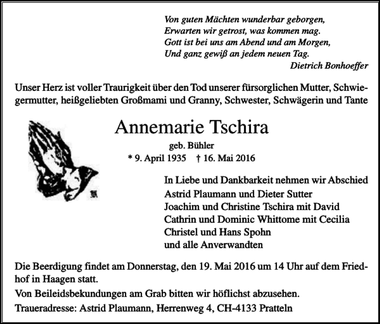 <p>Von guten Mächten wunderbar geborgen,<br />Erwarten wir getrost, was kommen mag.<br />Gott ist bei uns am Abend und am Morgen,<br />Und ganz gewiß an jedem neuen Tag.<br />Dietrich Bonhoeffer</p><p>Unser Herz ist voller Traurigkeit über den Tod unserer fürsorglichen Mutter, Schwiegermutter, heißgeliebten Großmami und Granny, Schwester, Schwägerin und Tante</p><p>Annemarie Tschira<br />geb. Bühler<br />* 9. April 1935 † 16. Mai 2016</p><p>In Liebe und Dankbarkeit nehmen wir Abschied<br />Astrid Plaumann und Dieter Sutter<br />Joachim und Christine Tschira mit David<br />Cathrin und Dominic Whittome mit Cecilia<br />Christel und Hans Spohn<br />und alle Anverwandten<br />Die Beerdigung findet am Donnerstag, den 19. Mai 2016 um 14 Uhr auf dem Friedhof in Haagen statt.<br />Von Beileidsbekundungen am Grab bitten wir höflichst abzusehen.<br />Traueradresse: Astrid Plaumann, Herrenweg 4, CH-4133 Pratteln</p>