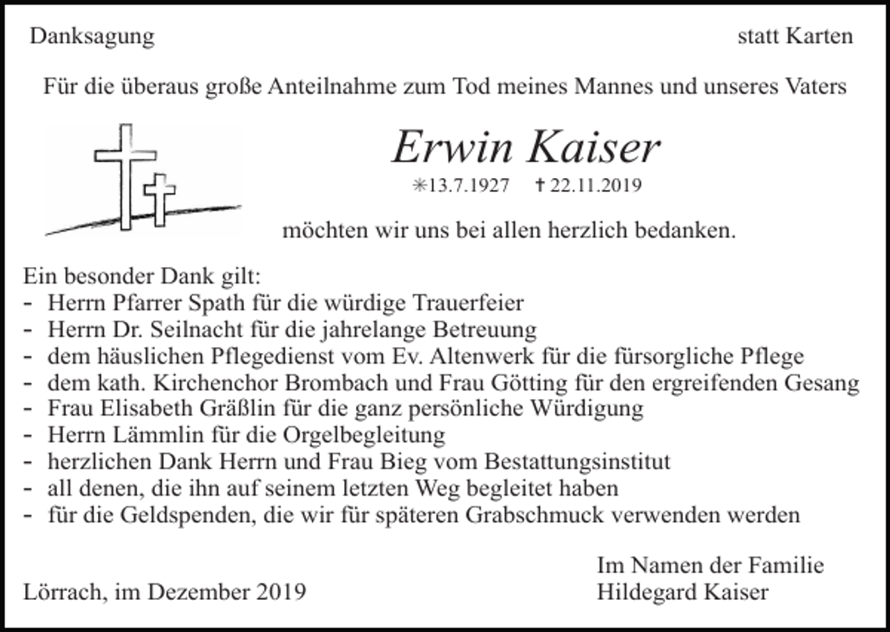 <p>Danksagung</p><p>statt Karten</p><p>Für die überaus große Anteilnahme zum Tod meines Mannes und unseres Vaters</p><p>Erwin Kaiser<br />✳13.7.1927</p><p>✝ 22.11.2019</p><p>möchten wir uns bei allen herzlich bedanken.<br />Ein besonder Dank gilt:<br />- Herrn Pfarrer Spath für die würdige Trauerfeier<br />- Herrn Dr. Seilnacht für die jahrelange Betreuung<br />- dem häuslichen Pflegedienst vom Ev. Altenwerk für die fürsorgliche Pflege<br />- dem kath. Kirchenchor Brombach und Frau Götting für den ergreifenden Gesang<br />- Frau Elisabeth Gräßlin für die ganz persönliche Würdigung<br />- Herrn Lämmlin für die Orgelbegleitung<br />- herzlichen Dank Herrn und Frau Bieg vom Bestattungsinstitut<br />- all denen, die ihn auf seinem letzten Weg begleitet haben<br />- für die Geldspenden, die wir für späteren Grabschmuck verwenden werden<br />Lörrach, im Dezember 2019</p><p>Im Namen der Familie<br />Hildegard Kaiser</p>