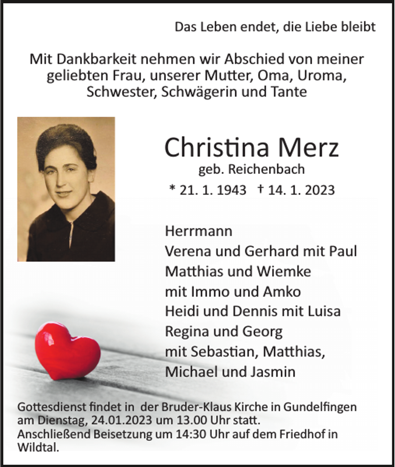 <p>Das Leben endet, die Liebe bleibt</p><p>Mit Dankbarkeit nehmen wir Abschied von meiner<br />geliebten Frau, unserer Mutter, Oma, Uroma,<br />Schwester, Schwägerin und Tante</p><p>Christina Merz<br />geb. Reichenbach<br />* 21. 1. 1943 † 14. 1. 2023</p><p>Herrmann<br />Verena und Gerhard mit Paul<br />Matthias und Wiemke<br />mit Immo und Amko<br />Heidi und Dennis mit Luisa<br />Regina und Georg<br />mit Sebastian, Matthias,<br />Michael und Jasmin<br />Gottesdienst ﬁndet in der Bruder­Klaus Kirche in Gundelﬁngen<br />am Dienstag, 24.01.2023 um 13.00 Uhr statt.<br />Anschließend Beisetzung um 14:30 Uhr auf dem Friedhof in<br />Wildtal.</p>