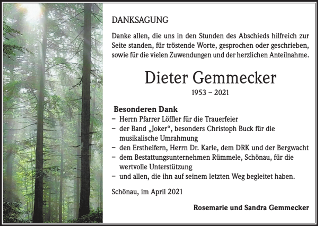 <p>DANKSAGUNG<br />Danke allen, die uns in den Stunden des Abschieds hilfreich zur<br />Seite standen, für tröstende Worte, gesprochen oder geschrieben,<br />sowie für die vielen Zuwendungen und der herzlichen Anteilnahme.</p><p>Dieter Gemmecker<br />1953 – 2021</p><p>Besonderen Dank<br />– Herrn Pfarrer Löffler für die Trauerfeier<br />– der Band „Joker“, besonders Christoph Buck für die<br />musikalische Umrahmung<br />– den Ersthelfern, Herrn Dr. Karle, dem DRK und der Bergwacht<br />– dem Bestattungsunternehmen Rümmele, Schönau, für die<br />wertvolle Unterstützung<br />– und allen, die ihn auf seinem letzten Weg begleitet haben.<br />Schönau, im April 2021</p><p>Rosemarie und Sandra Gemmecker</p>