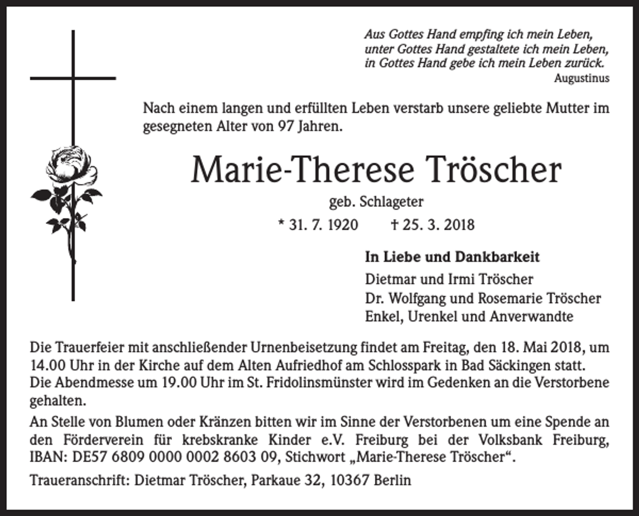 <p>Aus Gottes Hand empfing ich mein Leben,<br />unter Gottes Hand gestaltete ich mein Leben,<br />in Gottes Hand gebe ich mein Leben zurück.</p><p>Augustinus</p><p>Nach einem langen und erfüllten Leben verstarb unsere geliebte Mutter im<br />gesegneten Alter von 97 Jahren.</p><p>Marie-Therese Tröscher<br />geb. Schlageter</p><p>* 31. 7. 1920 † 25. 3. 2018<br />In Liebe und Dankbarkeit<br />Dietmar und Irmi Tröscher<br />Dr. Wolfgang und Rosemarie Tröscher<br />Enkel, Urenkel und Anverwandte<br />Die Trauerfeier mit anschließender Urnenbeisetzung findet am Freitag, den 18. Mai 2018, um<br />14.00 Uhr in der Kirche auf dem Alten Aufriedhof am Schlosspark in Bad Säckingen statt.<br />Die Abendmesse um 19.00 Uhr im St. Fridolinsmünster wird im Gedenken an die Verstorbene<br />gehalten.<br />An Stelle von Blumen oder Kränzen bitten wir im Sinne der Verstorbenen um eine Spende an<br />den Förderverein für krebskranke Kinder e.V. Freiburg bei der Volksbank Freiburg,<br />IBAN: DE57 6809 02 8603 09, Stichwort „Marie-Therese Tröscher“.<br />Traueranschrift: Dietmar Tröscher, Parkaue 32, 10367 Berlin</p>