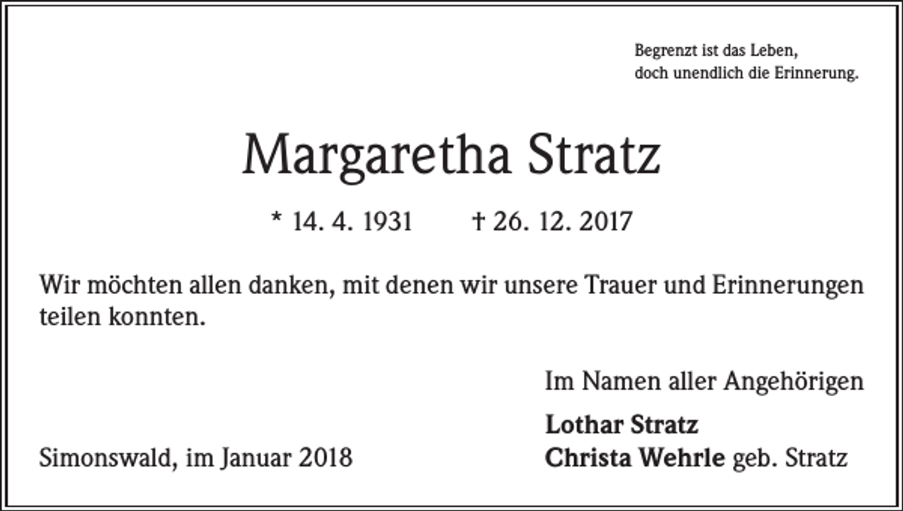 <p>Begrenzt ist das Leben,<br />doch unendlich die Erinnerung.</p><p>Margaretha Stratz<br />* 14. 4. 1931 † 26. 12. 2017<br />Wir möchten allen danken, mit denen wir unsere Trauer und Erinnerungen<br />teilen konnten.</p><p>Im Namen aller Angehörigen</p><p>Simonswald, im Januar 2018</p><p>Lothar Stratz<br />Christa Wehrle geb. Stratz</p>