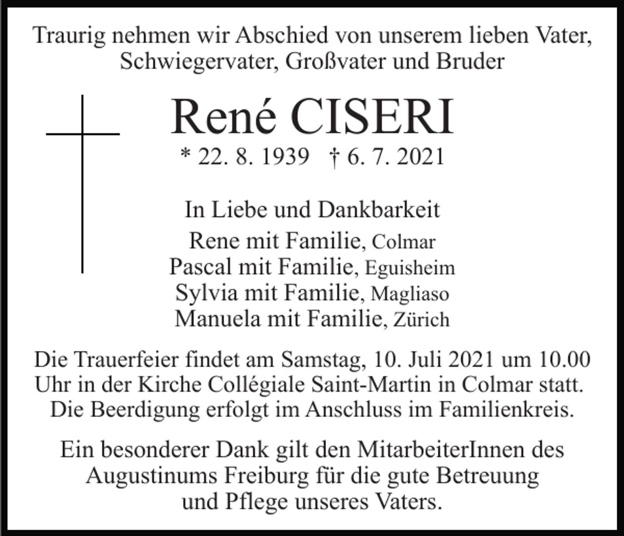<p>Traurig nehmen wir Abschied von unserem lieben Vater,<br />Schwiegervater, Großvater und Bruder</p><p>René CISERI<br />* 22. 8. 1939 † 6. 7. 2021</p><p>In Liebe und Dankbarkeit<br />Rene mit Familie, Colmar<br />Pascal mit Familie, Eguisheim<br />Sylvia mit Familie, Magliaso<br />Manuela mit Familie, Zürich<br />Die Trauerfeier findet am Samstag, 10. Juli 2021 um 10.00<br />Uhr in der Kirche Collégiale Saint-Martin in Colmar statt.<br />Die Beerdigung erfolgt im Anschluss im Familienkreis.</p><p>Ein besonderer Dank gilt den MitarbeiterInnen des<br />Augustinums Freiburg für die gute Betreuung<br />und Pflege unseres Vaters.</p>