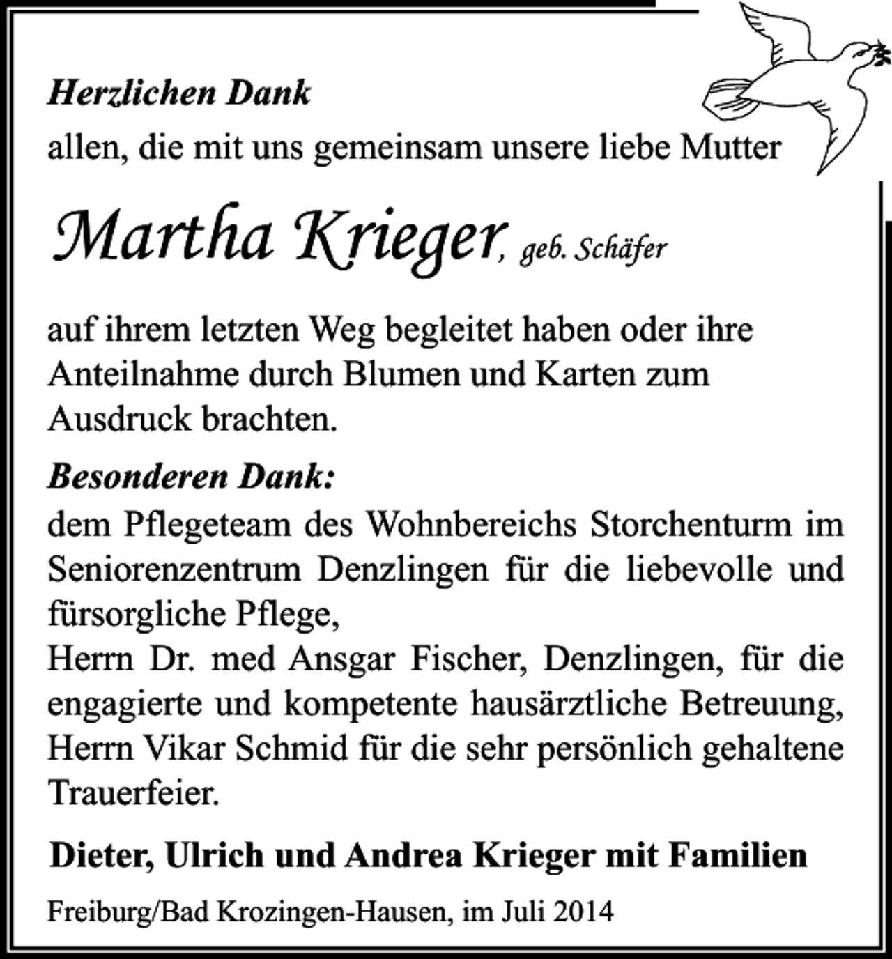 <p>Herzlichen Dank<br />allen, die mit uns gemeinsam unsere liebe Mutter</p><p>Martha Krieger, geb. Schäfer<br />auf ihrem letzten Weg begleitet haben oder ihre<br />Anteilnahme durch Blumen und Karten zum<br />Ausdruck brachten.<br />Besonderen Dank:<br />dem Pflegeteam des Wohnbereichs Storchenturm im<br />Seniorenzentrum Denzlingen für die liebevolle und<br />fürsorgliche Pflege,<br />Herrn Dr. med Ansgar Fischer, Denzlingen, für die<br />engagierte und kompetente hausärztliche Betreuung,<br />Herrn Vikar Schmid für die sehr persönlich gehaltene<br />Trauerfeier.<br />Dieter, Ulrich und Andrea Krieger mit Familien<br />Freiburg/Bad Krozingen-Hausen, im Juli 2014</p>
