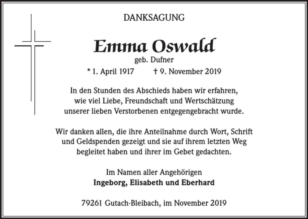 <p>DANKSAGUNG</p><p>Emma Oswald</p><p>geb. Dufner<br />* 1. April 1917<br />† 9. November 2019<br />In den Stunden des Abschieds haben wir erfahren,<br />wie viel Liebe, Freundschaft und Wertschätzung<br />unserer lieben Verstorbenen entgegengebracht wurde.<br />Wir danken allen, die ihre Anteilnahme durch Wort, Schrift<br />und Geldspenden gezeigt und sie auf ihrem letzten Weg<br />begleitet haben und ihrer im Gebet gedachten.<br />Im Namen aller Angehörigen<br />Ingeborg, Elisabeth und Eberhard<br />79261 Gutach-Bleibach, im November 2019</p>