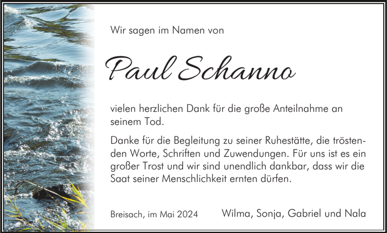 <p>Wir sagen im Namen von</p><p>Paul Schanno<br />vielen herzlichen Dank für die große Anteilnahme an<br />seinem Tod.<br />Danke für die Begleitung zu seiner Ruhestätte, die tröstenden Worte, Schriften und Zuwendungen. Für uns ist es ein<br />großer Trost und wir sind unendlich dankbar, dass wir die<br />Saat seiner Menschlichkeit ernten dürfen.<br />Breisach, im Mai 2024</p><p>Wilma, Sonja, Gabriel und Nala</p>