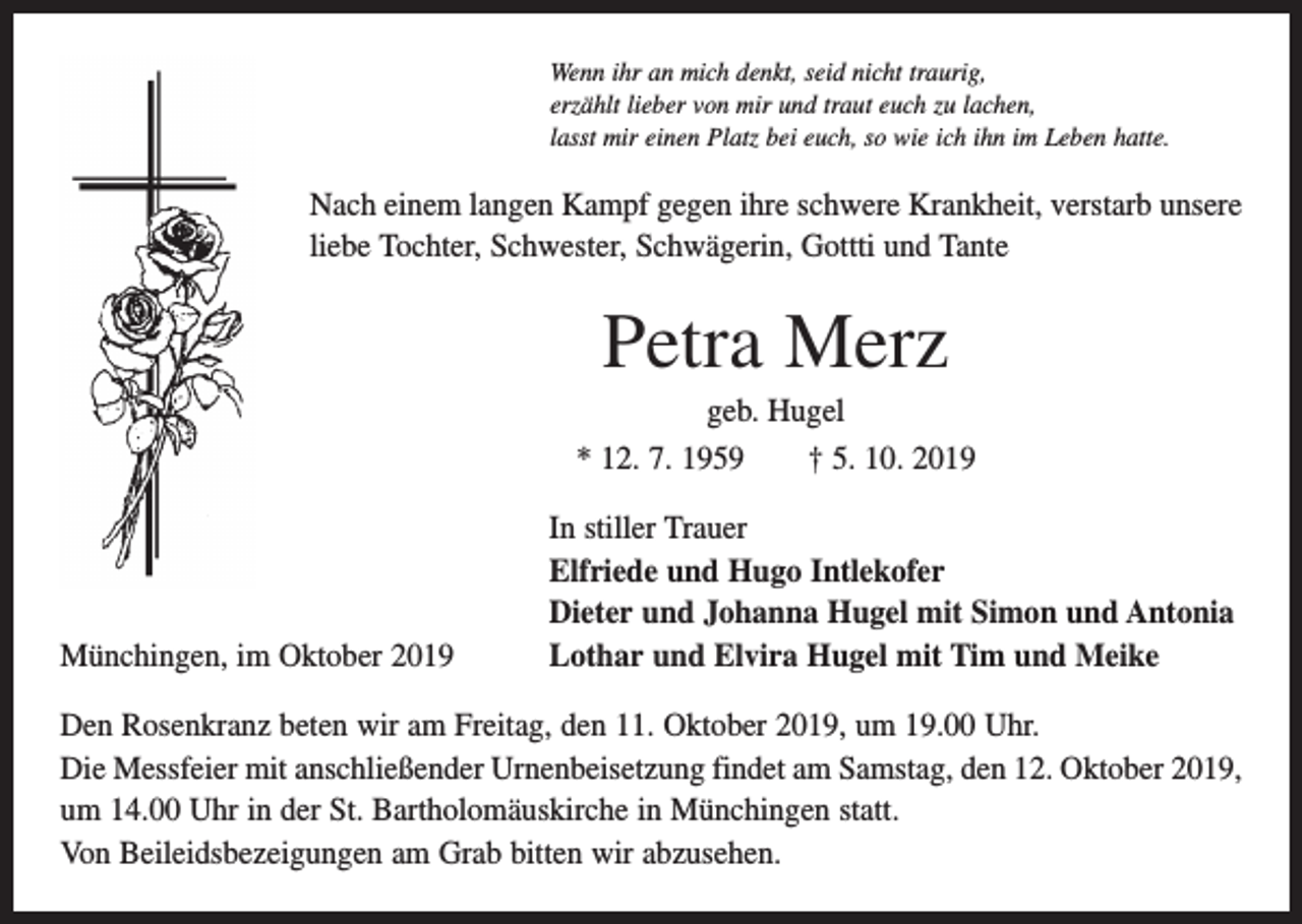 <p>Wenn ihr an mich denkt, seid nicht traurig,<br />erzählt lieber von mir und traut euch zu lachen,<br />lasst mir einen Platz bei euch, so wie ich ihn im Leben hatte.</p><p>Nach einem langen Kampf gegen ihre schwere Krankheit, verstarb unsere<br />liebe Tochter, Schwester, Schwägerin, Gottti und Tante</p><p>Petra Merz<br />geb. Hugel<br />* 12. 7. 1959 † 5. 10. 2019</p><p>Münchingen, im Oktober 2019</p><p>In stiller Trauer<br />Elfriede und Hugo Intlekofer<br />Dieter und Johanna Hugel mit Simon und Antonia<br />Lothar und Elvira Hugel mit Tim und Meike</p><p>Den Rosenkranz beten wir am Freitag, den 11. Oktober 2019, um 19.00 Uhr.<br />Die Messfeier mit anschließender Urnenbeisetzung findet am Samstag, den 12. Oktober 2019,<br />um 14.00 Uhr in der St. Bartholomäuskirche in Münchingen statt.<br />Von Beileidsbezeigungen am Grab bitten wir abzusehen.</p>