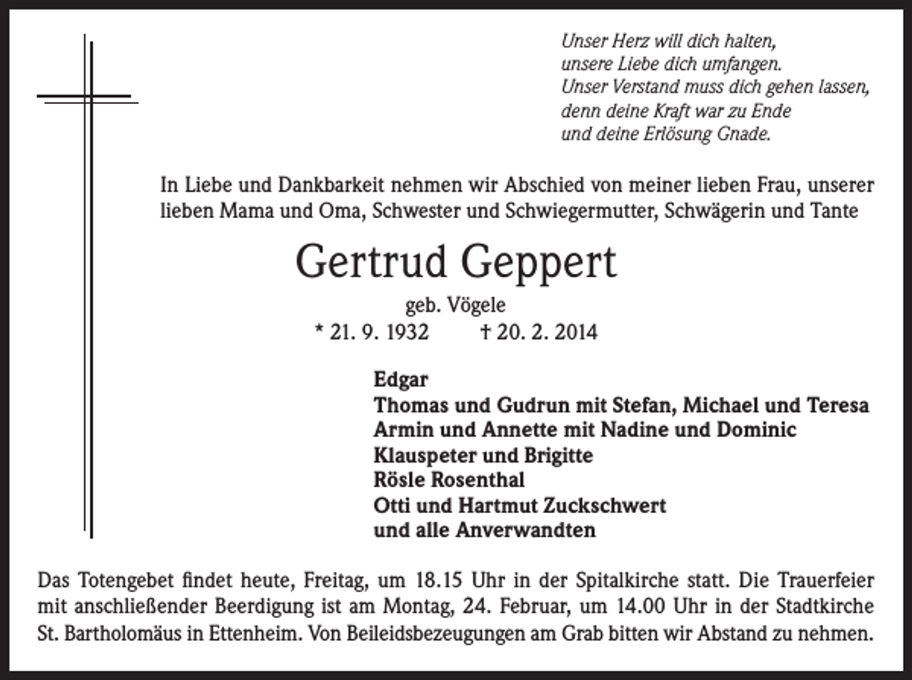 <p>Unser Herz will dich halten,<br />unsere Liebe dich umfangen.<br />Unser Verstand muss dich gehen lassen,<br />denn deine Kraft war zu Ende<br />und deine Erlösung Gnade.</p><p>In Liebe und Dankbarkeit nehmen wir Abschied von meiner lieben Frau, unserer<br />lieben Mama und Oma, Schwester und Schwiegermutter, Schwägerin und Tante</p><p>Gertrud Geppert<br />geb. Vögele<br />* 21. 9. 1932<br />† 20. 2. 2014<br />Edgar<br />Thomas und Gudrun mit Stefan, Michael und Teresa<br />Armin und Annette mit Nadine und Dominic<br />Klauspeter und Brigitte<br />Rösle Rosenthal<br />Otti und Hartmut Zuckschwert<br />und alle Anverwandten<br />Das Totengebet findet heute, Freitag, um 18.15 Uhr in der Spitalkirche statt. Die Trauerfeier<br />mit anschließender Beerdigung ist am Montag, 24. Februar, um 14.00 Uhr in der Stadtkirche<br />St. Bartholomäus in Ettenheim. Von Beileidsbezeugungen am Grab bitten wir Abstand zu nehmen.</p>