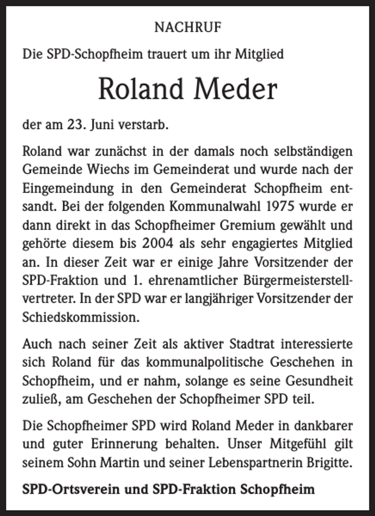 <p>NACHRUF<br />Die SPD-Schopfheim trauert um ihr Mitglied</p><p>Roland Meder<br />der am 23. Juni verstarb.<br />Roland war zunächst in der damals noch selbständigen<br />Gemeinde Wiechs im Gemeinderat und wurde nach der<br />Eingemeindung in den Gemeinderat Schopfheim entsandt. Bei der folgenden Kommunalwahl 1975 wurde er<br />dann direkt in das Schopfheimer Gremium gewählt und<br />gehörte diesem bis 2004 als sehr engagiertes Mitglied<br />an. In dieser Zeit war er einige Jahre Vorsitzender der<br />SPD-Fraktion und 1. ehrenamtlicher Bürgermeisterstellvertreter. In der SPD war er langjähriger Vorsitzender der<br />Schiedskommission.<br />Auch nach seiner Zeit als aktiver Stadtrat interessierte<br />sich Roland für das kommunalpolitische Geschehen in<br />Schopfheim, und er nahm, solange es seine Gesundheit<br />zuließ, am Geschehen der Schopfheimer SPD teil.<br />Die Schopfheimer SPD wird Roland Meder in dankbarer<br />und guter Erinnerung behalten. Unser Mitgefühl gilt<br />seinem Sohn Martin und seiner Lebenspartnerin Brigitte.<br />SPD-Ortsverein und SPD-Fraktion Schopfheim</p>