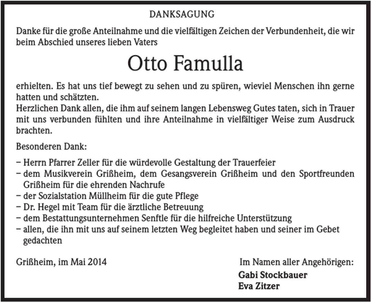 <p>DANKSAGUNG<br />Danke für die große Anteilnahme und die vielfältigen Zeichen der Verbundenheit, die wir<br />beim Abschied unseres lieben Vaters</p><p>Otto Famulla<br />erhielten. Es hat uns tief bewegt zu sehen und zu spüren, wieviel Menschen ihn gerne<br />hatten und schätzten.<br />Herzlichen Dank allen, die ihm auf seinem langen Lebensweg Gutes taten, sich in Trauer<br />mit uns verbunden fühlten und ihre Anteilnahme in vielfältiger Weise zum Ausdruck<br />brachten.<br />Besonderen Dank:<br />– Herrn Pfarrer Zeller für die würdevolle Gestaltung der Trauerfeier<br />– dem Musikverein Grißheim, dem Gesangsverein Grißheim und den Sportfreunden<br />Grißheim für die ehrenden Nachrufe<br />– der Sozialstation Müllheim für die gute Pflege<br />– Dr. Hegel mit Team für die ärztliche Betreuung<br />– dem Bestattungsunternehmen Senftle für die hilfreiche Unterstützung<br />– allen, die ihn mit uns auf seinem letzten Weg begleitet haben und seiner im Gebet<br />gedachten<br />Grißheim, im Mai 2014</p><p>Im Namen aller Angehörigen:<br />Gabi Stockbauer<br />Eva Zitzer</p>