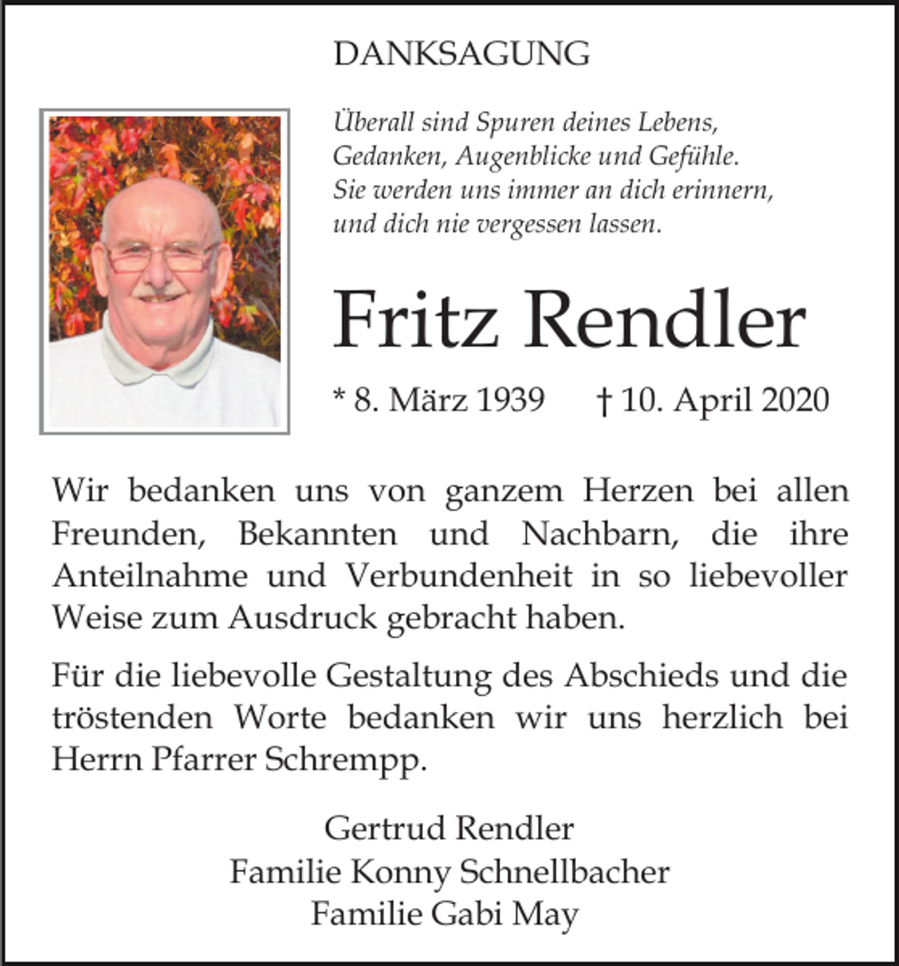 <p>DANKSAGUNG<br />Überall sind Spuren deines Lebens,<br />Gedanken, Augenblicke und Gefühle.<br />Sie werden uns immer an dich erinnern,<br />und dich nie vergessen lassen.</p><p>Fritz Rendler<br />* 8. März 1939</p><p>† 10. April 2020</p><p>Wir bedanken uns von ganzem Herzen bei allen<br />Freunden, Bekannten und Nachbarn, die ihre<br />Anteilnahme und Verbundenheit in so liebevoller<br />Weise zum Ausdruck gebracht haben.<br />Für die liebevolle Gestaltung des Abschieds und die<br />tröstenden Worte bedanken wir uns herzlich bei<br />Herrn Pfarrer Schrempp.<br />Gertrud Rendler<br />Familie Konny Schnellbacher<br />Familie Gabi May</p>