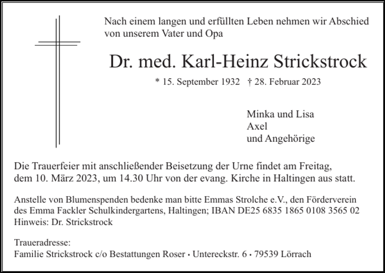 <p>Nach einem langen und erfüllten Leben nehmen wir Abschied<br />von unserem Vater und Opa</p><p>Dr. med. Karl-Heinz Strickstrock<br />* 15. September 1932 † 28. Februar 2023</p><p>Minka und Lisa<br />Axel<br />und Angehörige<br />Die Trauerfeier mit anschließender Beisetzung der Urne findet am Freitag,<br />dem 10. März 2023, um 14.30 Uhr von der evang. Kirche in Haltingen aus statt.<br />Anstelle von Blumenspenden bedenke man bitte Emmas Strolche e.V., den Förderverein<br />des Emma Fackler Schulkindergartens, Haltingen; IBAN DE25 6835 1865 0108 3565 02<br />Hinweis: Dr. Strickstrock<br />Traueradresse:<br />Familie Strickstrock c/o Bestattungen Roser • Untereckstr. 6 • 79539 Lörrach</p>