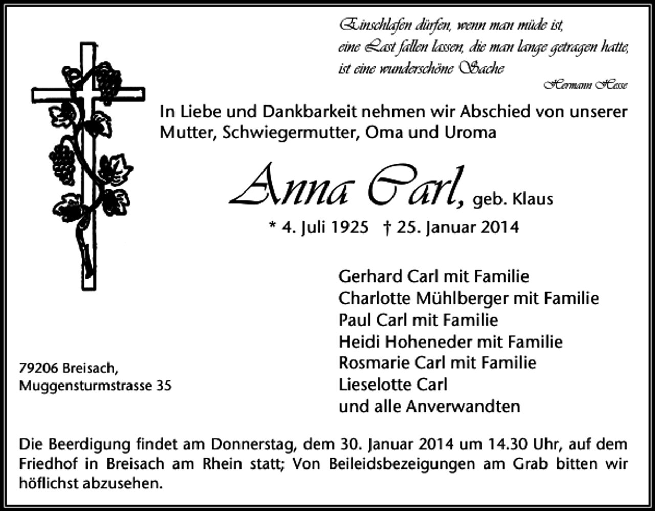 <p>Einschlafen dürfen, wenn man müde ist,<br />eine Last fallen lassen, die man lange getragen hatte,<br />ist eine wunderschöne Sache<br />Hermann Hesse</p><p>In Liebe und Dankbarkeit nehmen wir Abschied von unserer<br />Mutter, Schwiegermutter, Oma und Uroma</p><p>Anna Carl,</p><p>geb. Klaus</p><p>* 4. Juli 1925 † 25. Januar 2014</p><p>79206 Breisach,<br />Muggensturmstrasse 35</p><p>Gerhard Carl mit Familie<br />Charlotte Mühlberger mit Familie<br />Paul Carl mit Familie<br />Heidi Hoheneder mit Familie<br />Rosmarie Carl mit Familie<br />Lieselotte Carl<br />und alle Anverwandten</p><p>Die Beerdigung findet am Donnerstag, dem 30. Januar 2014 um 14.30 Uhr, auf dem<br />Friedhof in Breisach am Rhein statt; Von Beileidsbezeigungen am Grab bitten wir<br />höflichst abzusehen.</p>