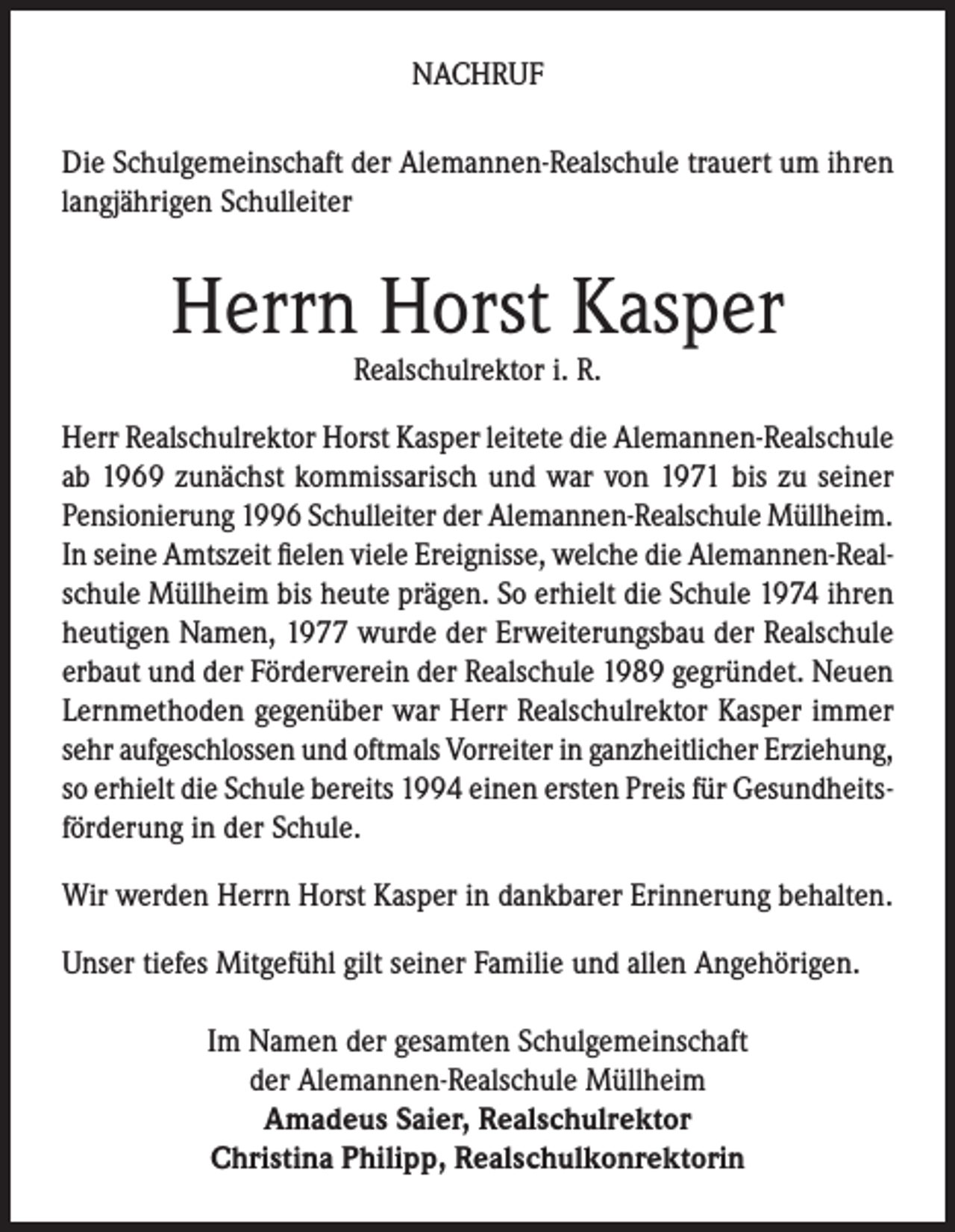 <p>NACHRUF<br />Die Schulgemeinschaft der Alemannen-Realschule trauert um ihren<br />langjährigen Schulleiter</p><p>Herrn Horst Kasper<br />Realschulrektor i. R.</p><p>Herr Realschulrektor Horst Kasper leitete die Alemannen-Realschule<br />ab 1969 zunächst kommissarisch und war von 1971 bis zu seiner<br />Pensionierung 1996 Schulleiter der Alemannen-Realschule Müllheim.<br />In seine Amtszeit fielen viele Ereignisse, welche die Alemannen-Realschule Müllheim bis heute prägen. So erhielt die Schule 1974 ihren<br />heutigen Namen, 1977 wurde der Erweiterungsbau der Realschule<br />erbaut und der Förderverein der Realschule 1989 gegründet. Neuen<br />Lernmethoden gegenüber war Herr Realschulrektor Kasper immer<br />sehr aufgeschlossen und oftmals Vorreiter in ganzheitlicher Erziehung,<br />so erhielt die Schule bereits 1994 einen ersten Preis für Gesundheitsförderung in der Schule.<br />Wir werden Herrn Horst Kasper in dankbarer Erinnerung behalten.<br />Unser tiefes Mitgefühl gilt seiner Familie und allen Angehörigen.<br />Im Namen der gesamten Schulgemeinschaft<br />der Alemannen-Realschule Müllheim<br />Amadeus Saier, Realschulrektor<br />Christina Philipp, Realschulkonrektorin</p>