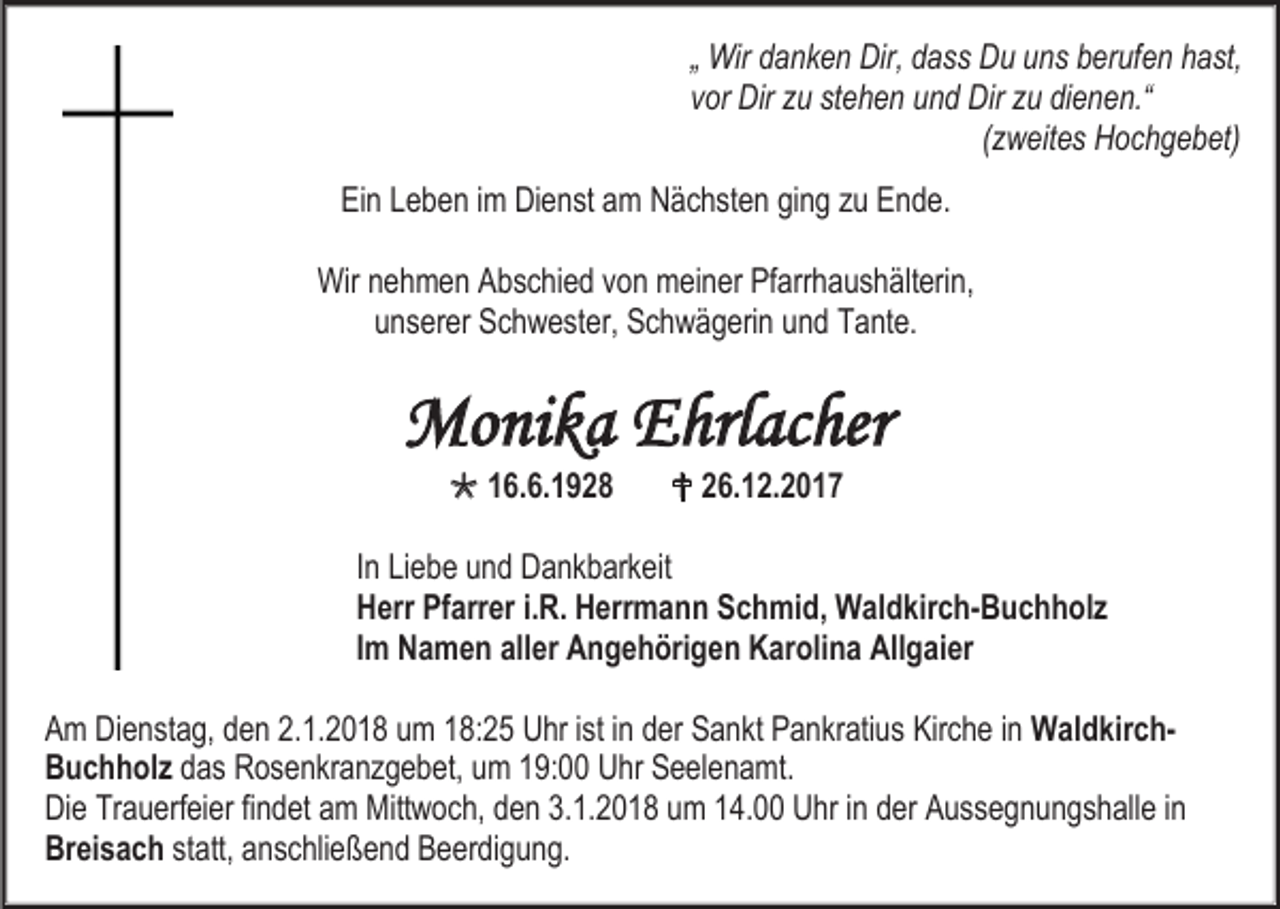 <p>„ Wir danken Dir, dass Du uns berufen hast,<br />vor Dir zu stehen und Dir zu dienen.“<br />(zweites Hochgebet)<br />Ein Leben im Dienst am Nächsten ging zu Ende.<br />Wir nehmen Abschied von meiner Pfarrhaushälterin,<br />unserer Schwester, Schwägerin und Tante.</p><p>Monika Ehrlacher<br /> 16.6.1928</p><p> 26.12.2017</p><p>In Liebe und Dankbarkeit<br />Herr Pfarrer i.R. Herrmann Schmid, Waldkirch-Buchholz<br />Im Namen aller Angehörigen Karolina Allgaier<br />Am Dienstag, den 2.1.2018 um 18:25 Uhr ist in der Sankt Pankratius Kirche in WaldkirchBuchholz das Rosenkranzgebet, um 19:00 Uhr Seelenamt.<br />Die Trauerfeier findet am Mittwoch, den 3.1.2018 um 14.00 Uhr in der Aussegnungshalle in<br />Breisach statt, anschließend Beerdigung.</p>