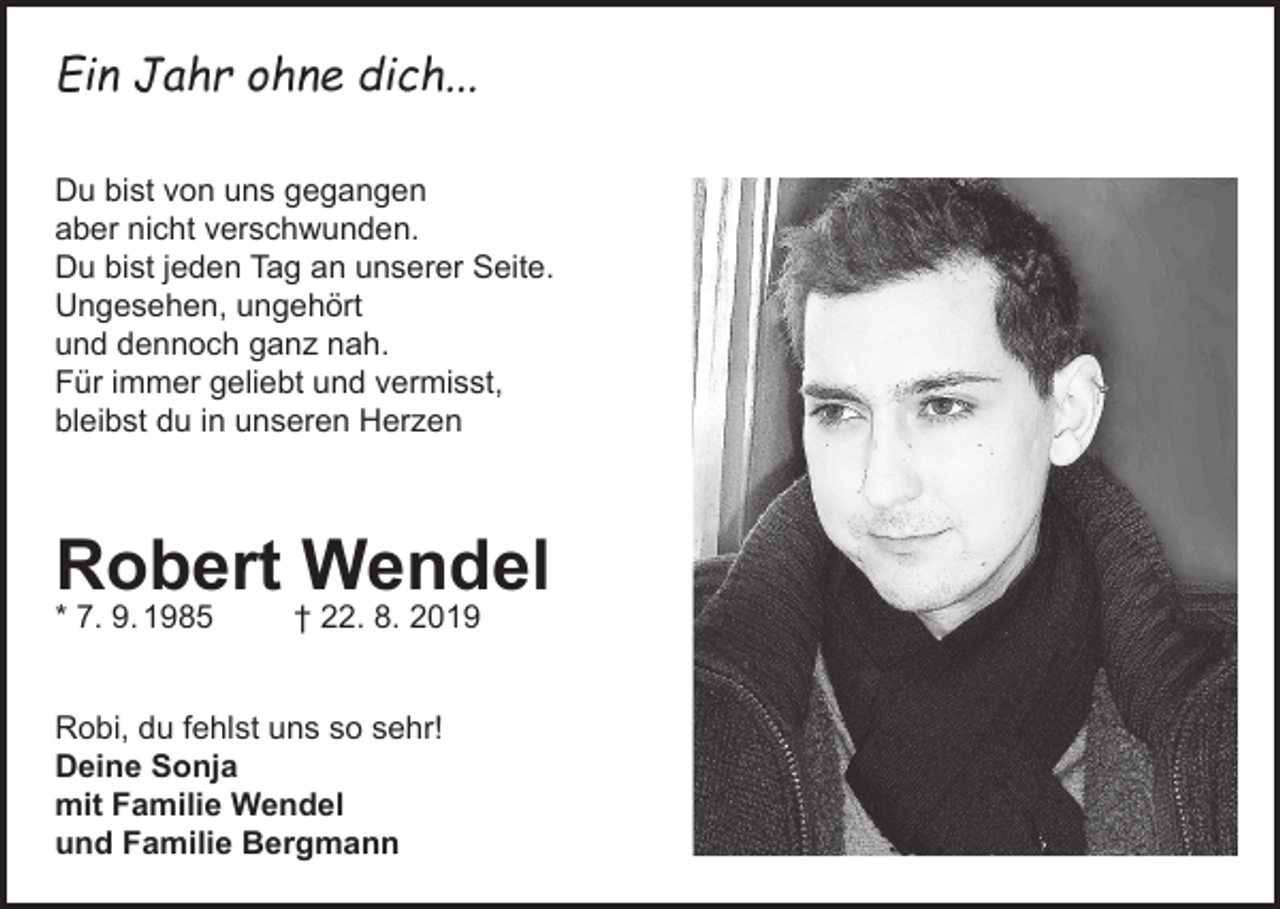 <p>Ein Jahr ohne dich...<br />Du bist von uns gegangen<br />aber nicht verschwunden.<br />Du bist jeden Tag an unserer Seite.<br />Ungesehen, ungehört<br />und dennoch ganz nah.<br />Für immer geliebt und vermisst,<br />bleibst du in unseren Herzen</p><p>Robert Wendel</p><p>* 7. 9. 1985</p><p>† 22. 8. 2019</p><p>Robi, du fehlst uns so sehr!<br />Deine Sonja<br />mit Familie Wendel<br />und Familie Bergmann</p>