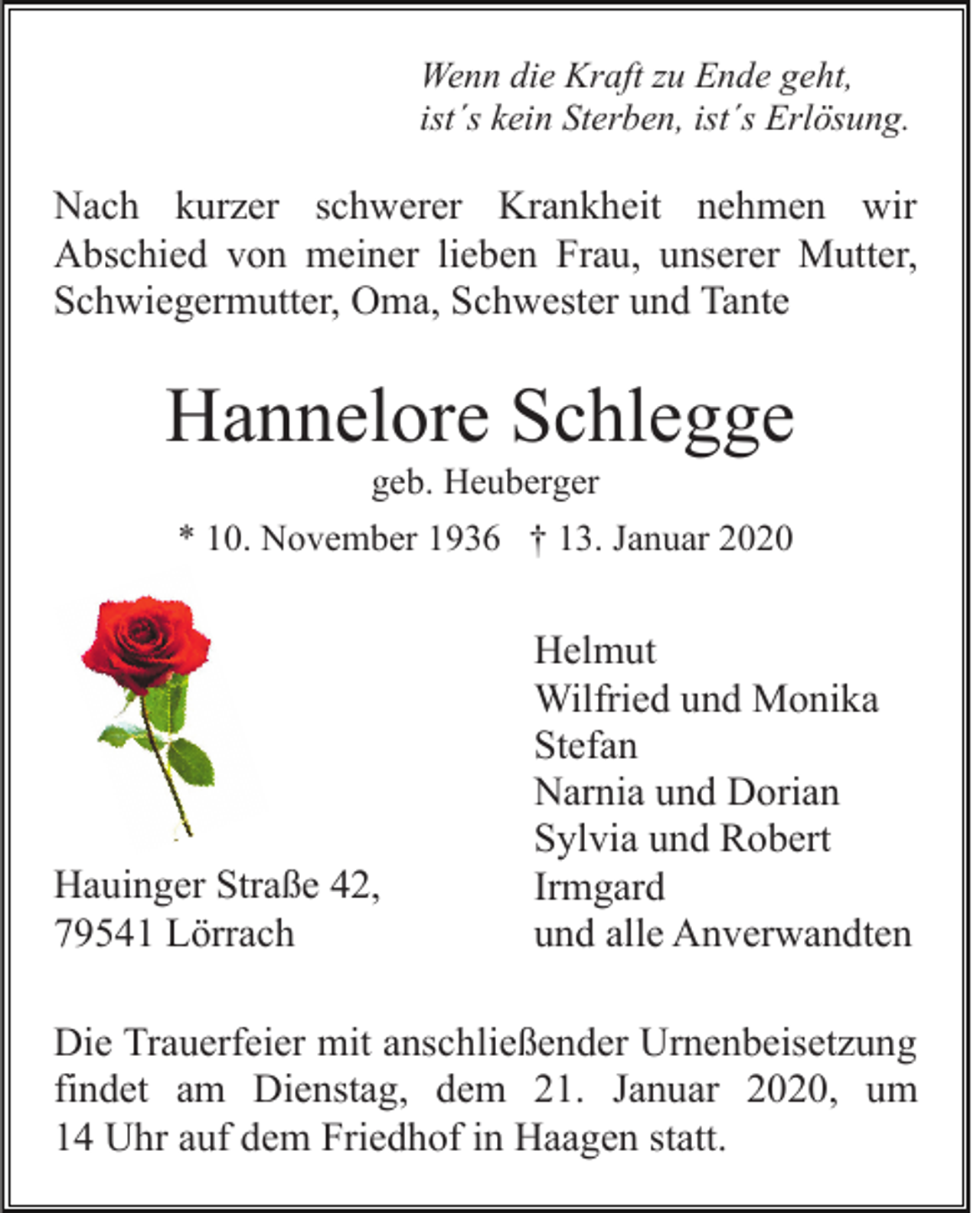 <p>Wenn die Kraft zu Ende geht,<br />ist´s kein Sterben, ist´s Erlösung.</p><p>Nach kurzer schwerer Krankheit nehmen wir<br />Abschied von meiner lieben Frau, unserer Mutter,<br />Schwiegermutter, Oma, Schwester und Tante</p><p>Hannelore Schlegge<br />geb. Heuberger<br />* 10. November 1936 † 13. Januar 2020</p><p>Hauinger Straße 42,<br />79541 Lörrach</p><p>Helmut<br />Wilfried und Monika<br />Stefan<br />Narnia und Dorian<br />Sylvia und Robert<br />Irmgard<br />und alle Anverwandten</p><p>Die Trauerfeier mit anschließender Urnenbeisetzung<br />findet am Dienstag, dem 21. Januar 2020, um<br />14 Uhr auf dem Friedhof in Haagen statt.</p>