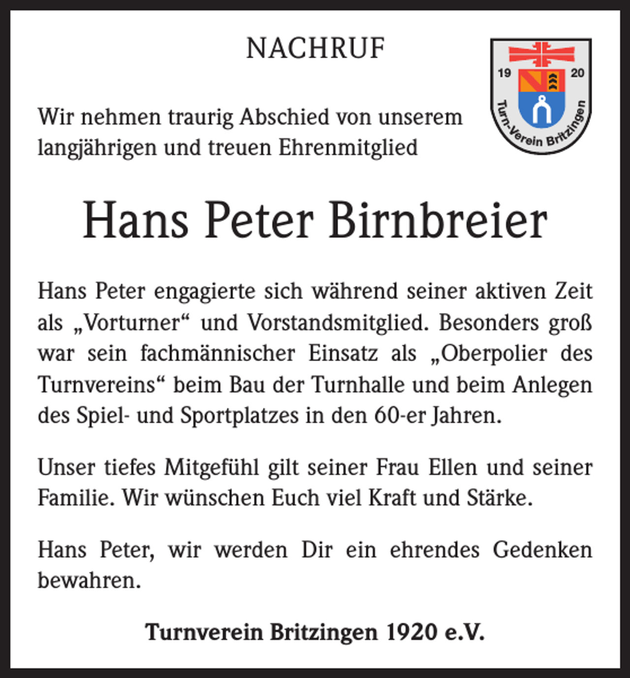 <p>20<br />gen</p><p>Tu r n</p><p>er</p><p>-V</p><p>Wir nehmen traurig Abschied von unserem<br />langjährigen und treuen Ehrenmitglied</p><p>19</p><p>in</p><p>NACHRUF</p><p>e in B rit</p><p>z</p><p>Hans Peter Birnbreier<br />Hans Peter engagierte sich während seiner aktiven Zeit<br />als „Vorturner“ und Vorstandsmitglied. Besonders groß<br />war sein fachmännischer Einsatz als „Oberpolier des<br />Turnvereins“ beim Bau der Turnhalle und beim Anlegen<br />des Spiel- und Sportplatzes in den 60-er Jahren.<br />Unser tiefes Mitgefühl gilt seiner Frau Ellen und seiner<br />Familie. Wir wünschen Euch viel Kraft und Stärke.<br />Hans Peter, wir werden Dir ein ehrendes Gedenken<br />­bewahren.<br />Turnverein Britzingen 1920 e.V.</p>