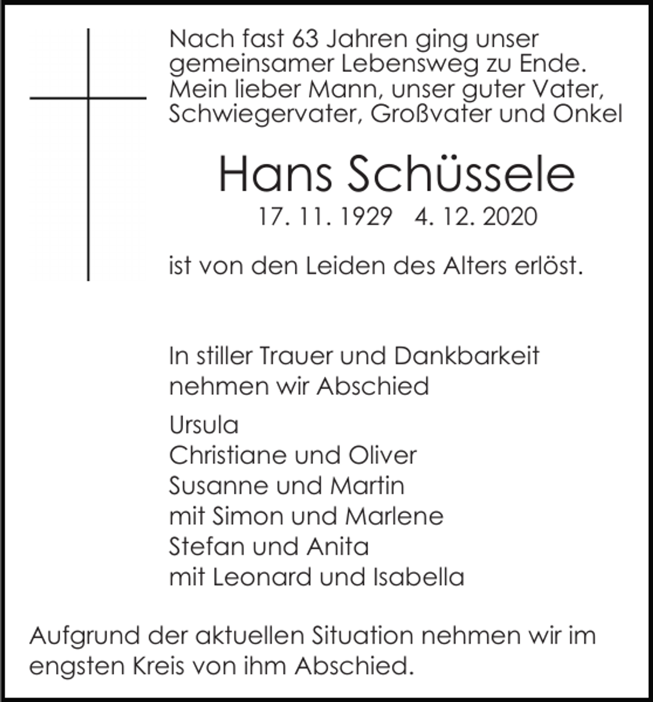 <p>Nach fast 63 Jahren ging unser<br />gemeinsamer Lebensweg zu Ende.<br />Mein lieber Mann, unser guter Vater,<br />Schwiegervater, Großvater und Onkel</p><p>Hans Schüssele<br />17. 11. 1929 4. 12. 2020</p><p>ist von den Leiden des Alters erlöst.<br />In stiller Trauer und Dankbarkeit<br />nehmen wir Abschied<br />Ursula<br />Christiane und Oliver<br />Susanne und Martin<br />mit Simon und Marlene<br />Stefan und Anita<br />mit Leonard und Isabella<br />Aufgrund der aktuellen Situation nehmen wir im<br />engsten Kreis von ihm Abschied.</p>