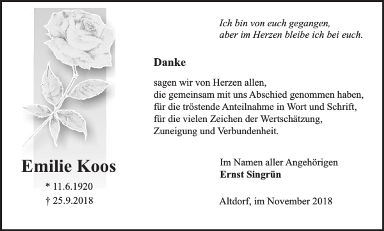 <p>Ich bin von euch gegangen,<br />aber im Herzen bleibe ich bei euch.</p><p>Danke<br />sagen wir von Herzen allen,<br />die gemeinsam mit uns Abschied genommen haben,<br />für die tröstende Anteilnahme in Wort und Schrift,<br />für die vielen Zeichen der Wertschätzung,<br />Zuneigung und Verbundenheit.</p><p>Emilie Koos<br />* 11.6.1920<br />† 25.9.2018</p><p>Im Namen aller Angehörigen<br />Ernst Singrün<br />Altdorf, im November 2018</p>