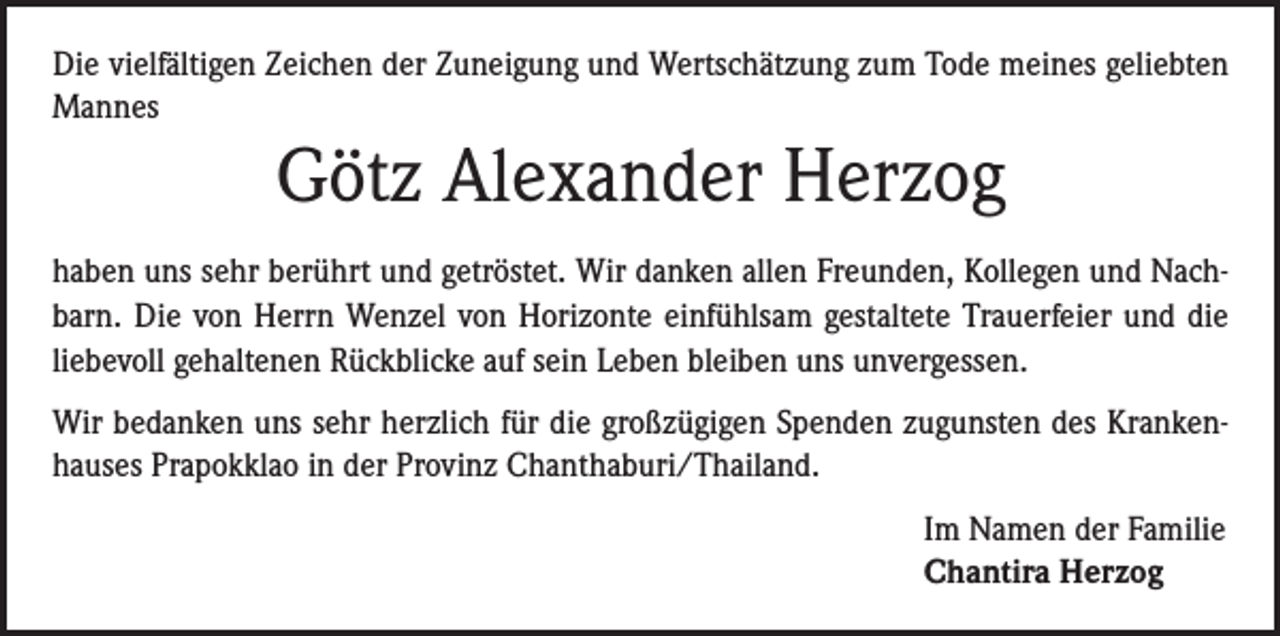 <p>Die vielfältigen Zeichen der Zuneigung und Wertschätzung zum Tode meines geliebten<br />Mannes</p><p>Götz Alexander Herzog<br />haben uns sehr berührt und getröstet. Wir danken allen Freunden, Kollegen und Nachbarn. Die von Herrn Wenzel von Horizonte einfühlsam gestaltete Trauerfeier und die<br />liebevoll gehaltenen Rückblicke auf sein Leben bleiben uns unvergessen.<br />Wir bedanken uns sehr herzlich für die großzügigen Spenden zugunsten des Krankenhauses Prapokklao in der Provinz Chanthaburi/Thailand.<br />Im Namen der Familie<br />Chantira Herzog</p>