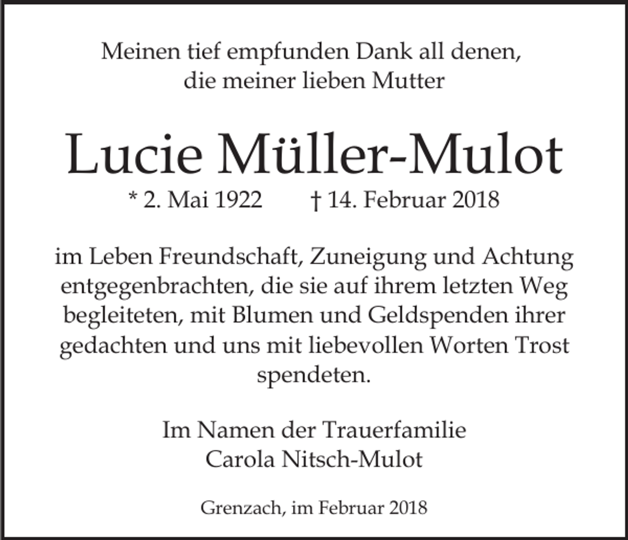 <p>MMeinen<br />ei n e n ti tief<br />ef e empfunden<br />m pf u n d e n Dank<br />D a n k all<br />all denen,<br />d e n e n,<br />die<br />di<br />e meiner<br />m ei n er lilieben<br />e b e n Mutter<br />M utt er</p><p>LLucie<br />u ci e Müller-Mulot<br />M üll er- M ul ot<br />* 2.<br />2. Mai<br />M ai</p><p>1 4. Februar<br />F e br u ar<br />†† 14.</p><p>iimm Leben<br />L e b e n Freundschaft,<br />Fr e u n d s c h aft, Zuneigung<br />Z u n ei g u n g und<br />u n d Achtung<br />A c ht un g<br />eentgegenbrachten,<br />nt g e g e n br a c ht e n, die<br />di e si<br />a uf iihrem<br />hr e m lletzten<br />et zt e n Weg<br />We g<br />siee auf<br />begleiteten,<br />b e gl eit et e n, mit<br />mit Blumen<br />Bl u m e n und<br />u n d Geldspenden<br />G el d s p e n d e n ihrer<br />i hr er<br />ggedachten<br />e d a c ht e n und<br />u n d uns<br />u n s mit<br />mit liebevollen<br />li e b e v oll e n Worten<br />W ort e n Trost<br />Tr ost<br />sspendeten.<br />p e n d et e n.<br />IImm Namen<br />N a m e n der<br />d er Trauerfamilie<br />Tr a u erfa mili e<br />C ar ol a Nitsch-Mulot<br />Nit s c h- M ul ot<br />Carola<br />Grenzach,<br />Gr<br />e n z a c h, i im<br />m FFebruar<br />e br u ar 22</p>