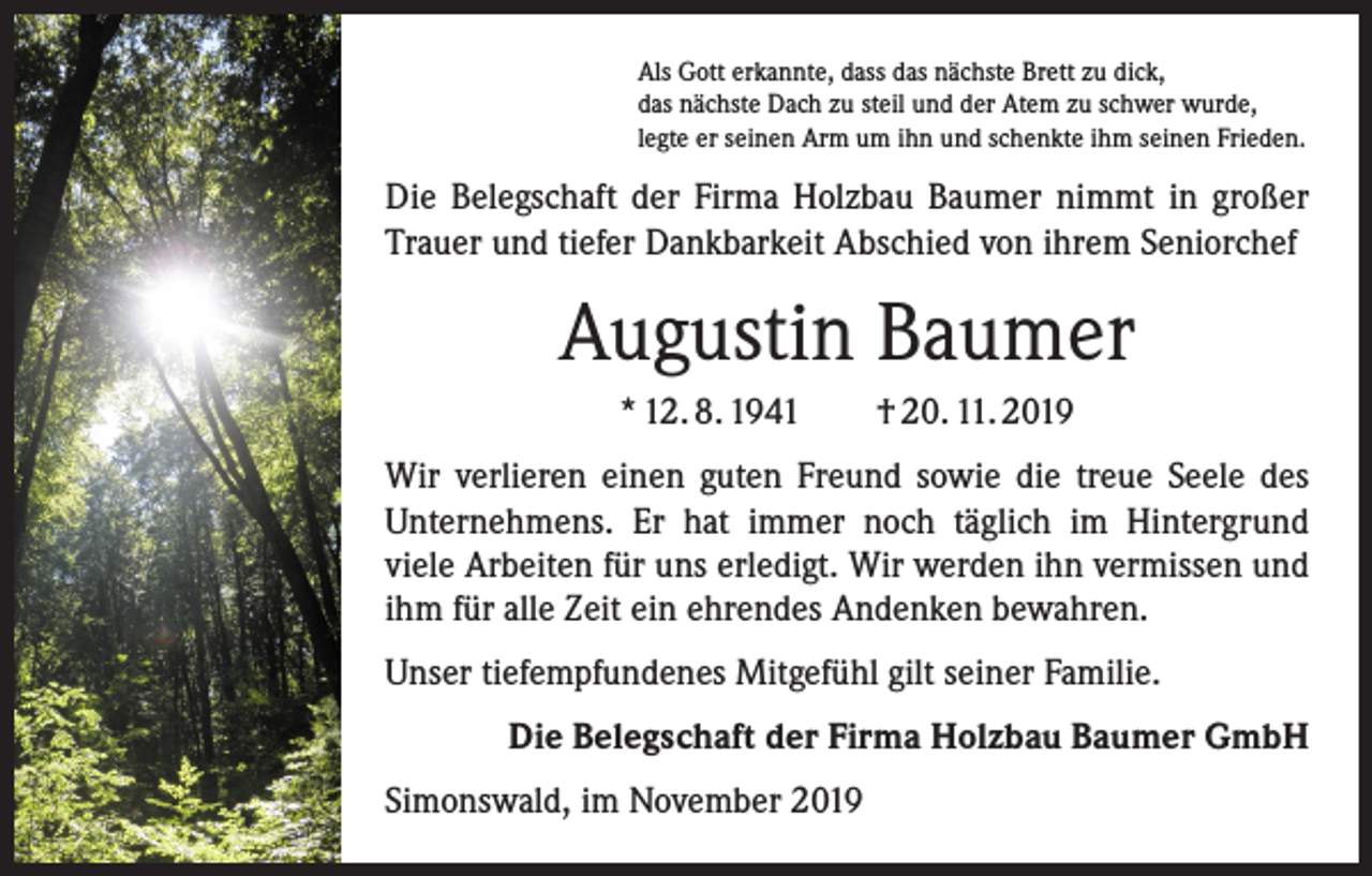 <p>Als Gott erkannte, dass das nächste Brett zu dick,<br />das nächste Dach zu steil und der Atem zu schwer wurde,<br />legte er seinen Arm um ihn und schenkte ihm seinen Frieden.</p><p>Die Belegschaft der Firma Holzbau Baumer nimmt in großer<br />Trauer und tiefer Dankbarkeit Abschied von ihrem Seniorchef</p><p>Augustin Baumer<br />* 12. 8. 1941 † 20. 11. 2019<br />Wir verlieren einen guten Freund sowie die treue Seele des<br />Unternehmens. Er hat immer noch täglich im Hintergrund<br />­viele Arbeiten für uns erledigt. Wir werden ihn vermissen und<br />ihm für alle Zeit ein ehrendes Andenken bewahren.<br />Unser tiefempfundenes Mitgefühl gilt seiner Familie.<br />Die Belegschaft der Firma Holzbau Baumer GmbH<br />Simonswald, im November 2019</p>