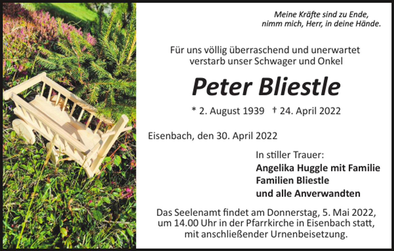 <p>Meine Krä�e sind zu Ende,<br />nimm mich, Herr, in deine Hände.</p><p>Für uns völlig überraschend und unerwartet<br />verstarb unser Schwager und Onkel</p><p>Peter Bliestle<br />* 2. August 1939 † 24. April 2022<br />Eisenbach, den 30. April 2022<br />In s�ller Trauer:<br />Angelika Huggle mit Familie<br />Familien Bliestle<br />und alle Anverwandten<br />Das Seelenamt ﬁndet am Donnerstag, 5. Mai 2022,<br />um 14.00 Uhr in der Pfarrkirche in Eisenbach sta�,<br />mit anschließender Urnenbeisetzung.</p>