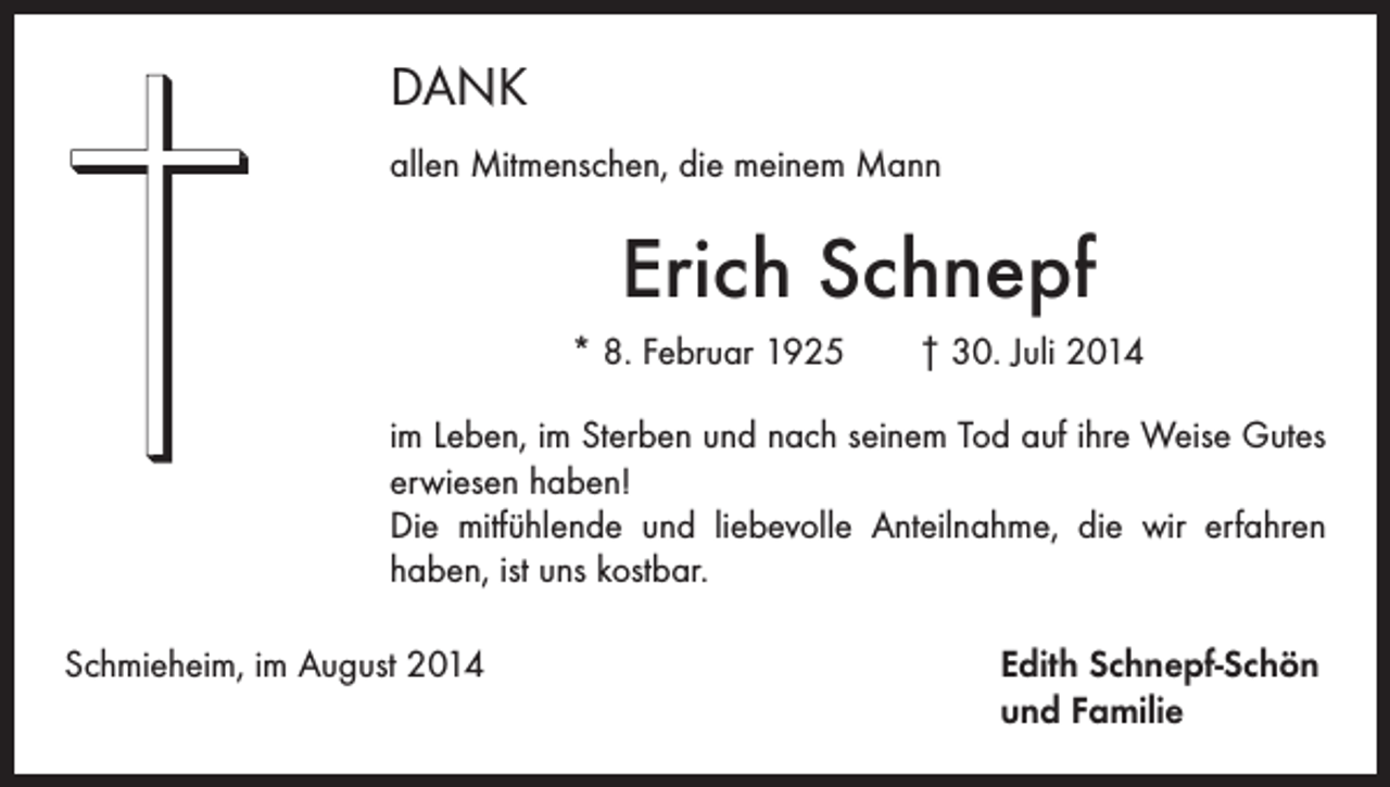 <p>DANK<br />allen Mitmenschen, die meinem Mann</p><p>Erich Schnepf<br />* 8. Februar 1925 † 30. Juli 2014<br />im Leben, im Sterben und nach seinem Tod auf ihre Weise Gutes<br />erwiesen haben!<br />Die mitfühlende und liebevolle Anteilnahme, die wir erfahren<br />haben, ist uns kostbar.<br />Schmieheim, im August 2014 Edith Schnepf-Schön<br />und Familie</p>