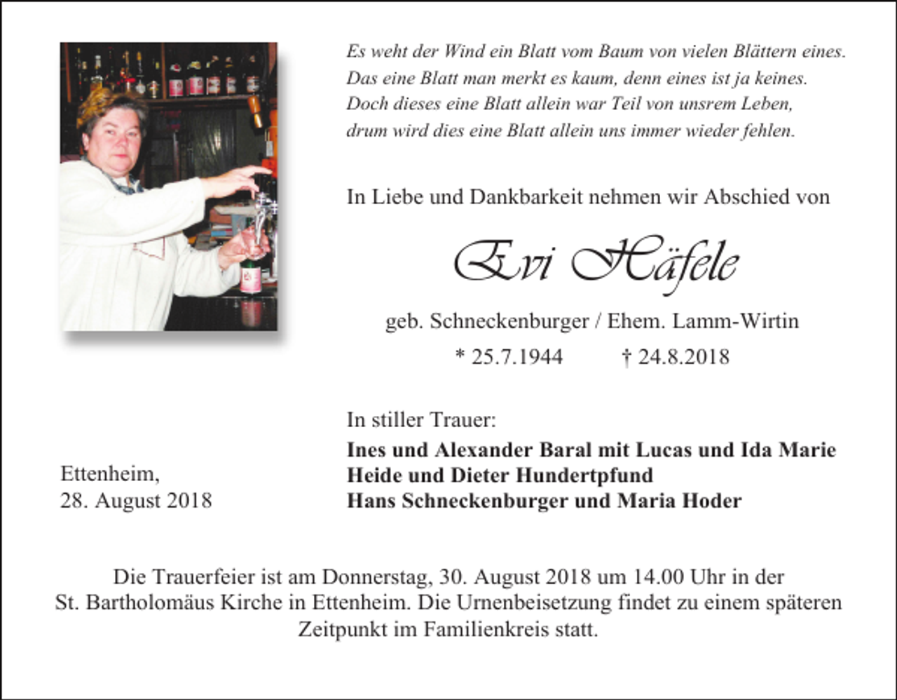 <p>Es weht der Wind ein Blatt vom Baum von vielen Blättern eines.<br />Das eine Blatt man merkt es kaum, denn eines ist ja keines.<br />Doch dieses eine Blatt allein war Teil von unsrem Leben,<br />drum wird dies eine Blatt allein uns immer wieder fehlen.</p><p>In Liebe und Dankbarkeit nehmen wir Abschied von</p><p>Evi Häfele<br />geb. Schneckenburger / Ehem. Lamm-Wirtin<br />* 25.7.1944</p><p>Ettenheim,<br />28. August 2018</p><p>† 24.8.2018</p><p>In stiller Trauer:<br />Ines und Alexander Baral mit Lucas und Ida Marie<br />Heide und Dieter Hundertpfund<br />Hans Schneckenburger und Maria Hoder</p><p>Die Trauerfeier ist am Donnerstag, 30. August 2018 um 14.00 Uhr in der<br />St. Bartholomäus Kirche in Ettenheim. Die Urnenbeisetzung findet zu einem späteren<br />Zeitpunkt im Familienkreis statt.</p>