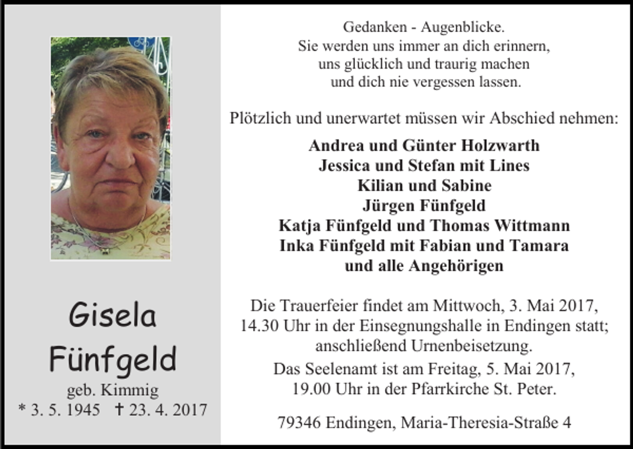 <p>Gedanken - Augenblicke.<br />Sie werden uns immer an dich erinnern,<br />uns glücklich und traurig machen<br />und dich nie vergessen lassen.</p><p>Plötzlich und unerwartet müssen wir Abschied nehmen:<br />Andrea und Günter Holzwarth<br />Jessica und Stefan mit Lines<br />Kilian und Sabine<br />Jürgen Fünfgeld<br />Katja Fünfgeld und Thomas Wittmann<br />Inka Fünfgeld mit Fabian und Tamara<br />und alle Angehörigen</p><p>Gisela<br />Fünfgeld</p><p>geb. Kimmig<br />* 3. 5. 1945  23. 4. 2017</p><p>Die Trauerfeier findet am Mittwoch, 3. Mai 2017,<br />14.30 Uhr in der Einsegnungshalle in Endingen statt;<br />anschließend Urnenbeisetzung.<br />Das Seelenamt ist am Freitag, 5. Mai 2017,<br />19.00 Uhr in der Pfarrkirche St. Peter.<br />79346 Endingen, Maria-Theresia-Straße 4</p>