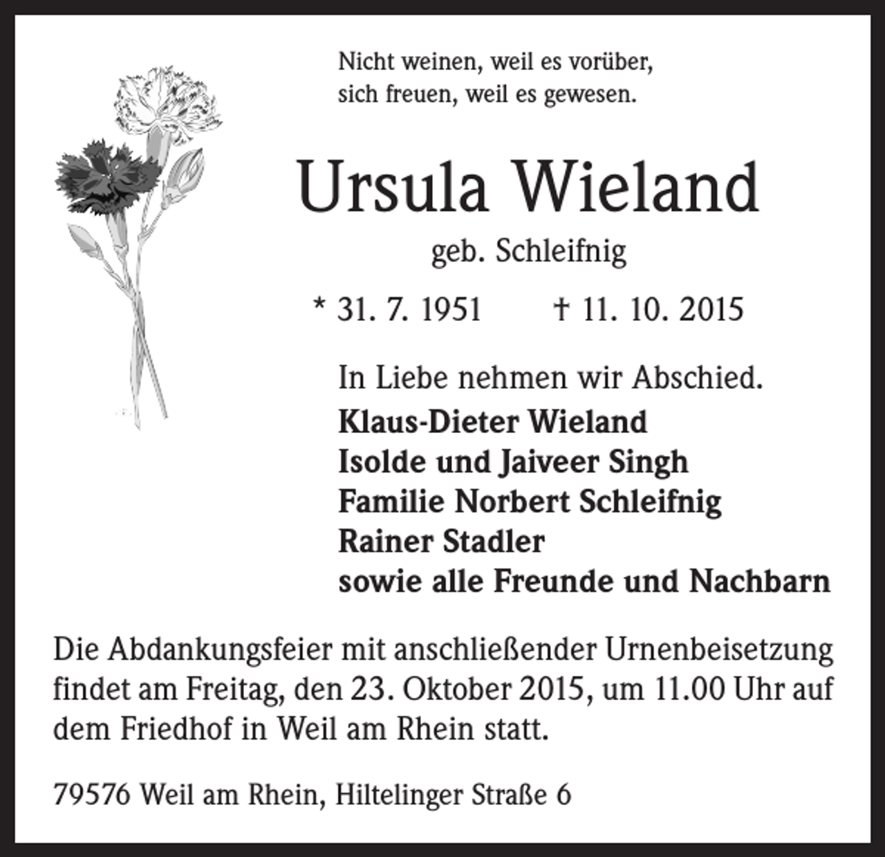 <p>Nicht weinen, weil es vorüber,<br />sich freuen, weil es gewesen.</p><p>Ursula Wieland<br />geb. Schleifnig</p><p>* 31. 7. 1951 † 11. 10. 2015<br />In Liebe nehmen wir Abschied.<br />Klaus-Dieter Wieland<br />Isolde und Jaiveer Singh<br />Familie Norbert Schleifnig<br />Rainer Stadler<br />sowie alle Freunde und Nachbarn<br />Die Abdankungsfeier mit anschließender Urnenbeisetzung<br />findet am Freitag, den 23. Oktober 2015, um 11.00 Uhr auf<br />dem Friedhof in Weil am Rhein statt.<br />79576 Weil am Rhein, Hiltelinger Straße 6</p>