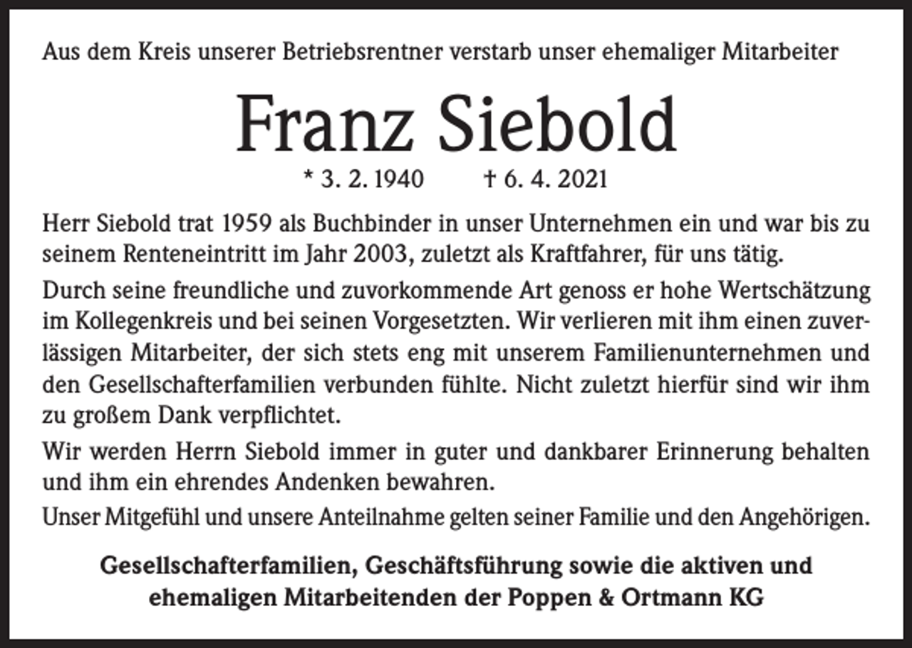 <p>Aus dem Kreis unserer Betriebsrentner verstarb unser ehemaliger Mitarbeiter</p><p>Franz Siebold<br />* 3. 2. 1940</p><p>† 6. 4. 2021</p><p>Herr Siebold trat 1959 als Buchbinder in unser Unternehmen ein und war bis zu<br />seinem Renteneintritt im Jahr 2003, zuletzt als Kraftfahrer, für uns tätig.<br />Durch seine freundliche und zuvorkommende Art genoss er hohe Wertschätzung<br />im Kollegenkreis und bei seinen Vorgesetzten. Wir verlieren mit ihm einen zuverlässigen Mitarbeiter, der sich stets eng mit unserem Familienunternehmen und<br />den Gesellschafterfamilien verbunden fühlte. Nicht zuletzt hierfür sind wir ihm<br />zu großem Dank verpflichtet.<br />Wir werden Herrn Siebold immer in guter und dankbarer Erinnerung behalten<br />und ihm ein ehrendes Andenken bewahren.<br />Unser Mitgefühl und unsere Anteilnahme gelten seiner Familie und den Angehörigen.<br />Gesellschafterfamilien, Geschäftsführung sowie die aktiven und<br />ehemaligen Mitarbeitenden der Poppen &amp; Ortmann KG</p>