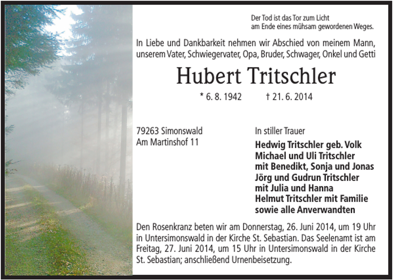 <p>Der Tod ist das Tor zum Licht<br />am Ende eines mühsam gewordenen Weges.</p><p>In Liebe und Dankbarkeit nehmen wir Abschied von meinem Mann,<br />unserem Vater, Schwiegervater, Opa, Bruder, Schwager, Onkel und Getti</p><p>Hubert Tritschler<br />* 6. 8. 1942</p><p>79263 Simonswald<br />Am Martinshof 11</p><p>† 21. 6. 2014</p><p>In stiller Trauer<br />Hedwig Tritschler geb. Volk<br />Michael und Uli Tritschler<br />mit Benedikt, Sonja und Jonas<br />Jörg und Gudrun Tritschler<br />mit Julia und Hanna<br />Helmut Tritschler mit Familie<br />sowie alle Anverwandten</p><p>Den Rosenkranz beten wir am Donnerstag, 26. Juni 2014, um 19 Uhr<br />in Untersimonswald in der Kirche St. Sebastian. Das Seelenamt ist am<br />Freitag, 27. Juni 2014, um 15 Uhr in Untersimonswald in der Kirche<br />St. Sebastian; anschließend Urnenbeisetzung.</p>