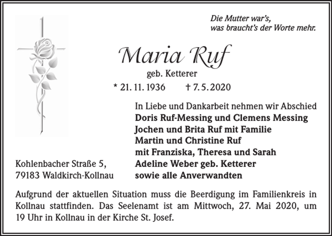 <p>Die Mutter war’s,<br />was braucht’s der Worte mehr.</p><p>Maria Ruf</p><p>geb. Ketterer<br />* 21. 11. 1936<br />† 7. 5. 2020</p><p>Kohlenbacher Straße 5,<br />79183 Waldkirch-Kollnau</p><p>In Liebe und Dankarbeit nehmen wir Abschied<br />Doris Ruf-Messing und Clemens Messing<br />Jochen und Brita Ruf mit Familie<br />Martin und Christine Ruf<br />mit Franziska, Theresa und Sarah<br />Adeline Weber geb. Ketterer<br />sowie alle Anverwandten</p><p>Aufgrund der aktuellen Situation muss die Beerdigung im Familienkreis in<br />Kollnau stattfinden. Das Seelenamt ist am Mittwoch, 27. Mai 2020, um<br />19 Uhr in Kollnau in der Kirche St. Josef.</p>