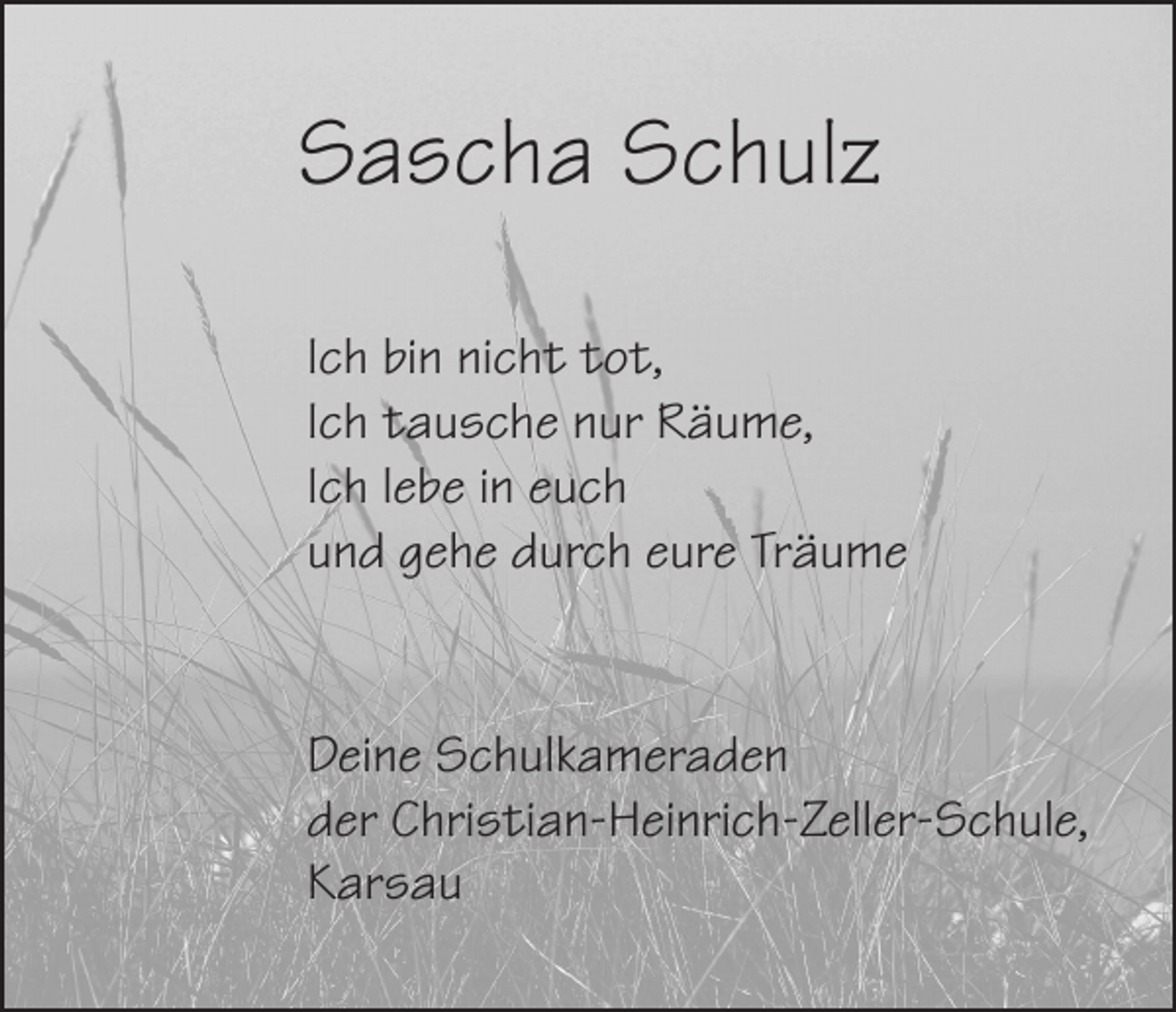 <p>Sascha Schulz<br />Ich bin nicht tot,<br />Ich tausche nur Räume,<br />Ich lebe in euch<br />und gehe durch eure Träume</p><p>Deine Schulkameraden<br />der Christian-Heinrich-Zeller-Schule,<br />Karsau</p>