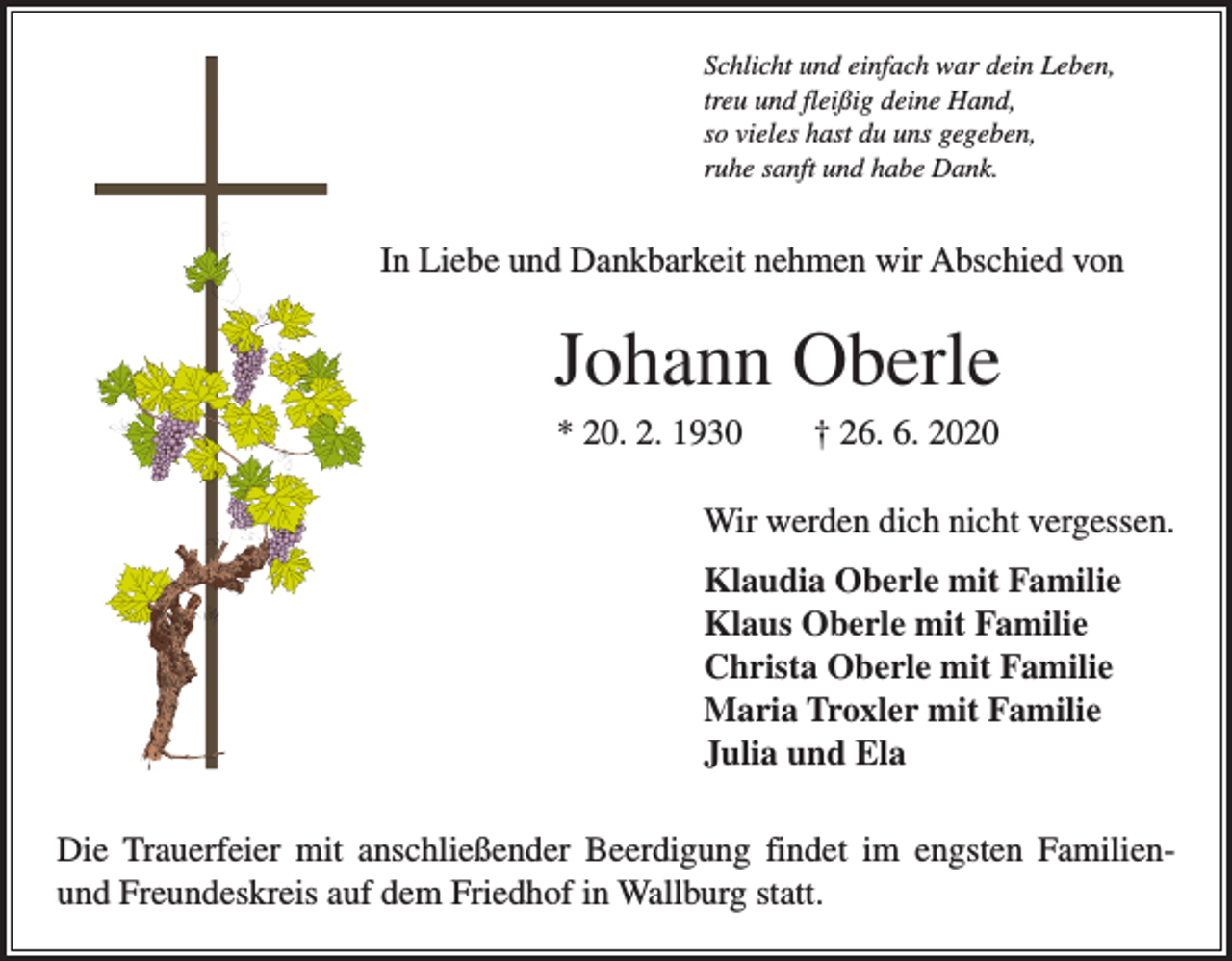 <p>Schlicht und einfach war dein Leben,<br />treu und fleißig deine Hand,<br />so vieles hast du uns gegeben,<br />ruhe sanft und habe Dank.</p><p>In Liebe und Dankbarkeit nehmen wir Abschied von</p><p>Johann Oberle<br />* 20. 2. 1930 † 26. 6. 2020<br />Wir werden dich nicht vergessen.<br />Klaudia Oberle mit Familie<br />Klaus Oberle mit Familie<br />Christa Oberle mit Familie<br />Maria Troxler mit Familie<br />Julia und Ela<br />Die Trauerfeier mit anschließender Beerdigung findet im engsten Familienund Freundeskreis auf dem Friedhof in Wallburg statt.</p>