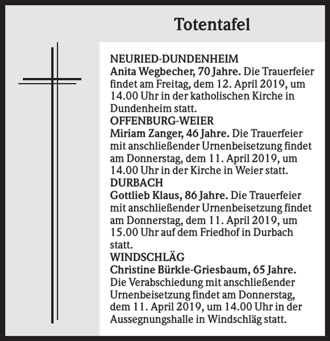 <p>Totentafel<br />NEURIED-DUNDENHEIM<br />Anita Wegbecher, 70 Jahre. Die Trauerfeier<br />findet am Freitag, dem 12. April 2019, um<br />14.00 Uhr in der katholischen Kirche in<br />Dundenheim statt.<br />OFFENBURG-WEIER<br />Miriam Zanger, 46 Jahre. Die Trauerfeier<br />mit anschließender Urnenbeisetzung findet<br />am Donnerstag, dem 11. April 2019, um<br />14.00 Uhr in der Kirche in Weier statt.<br />DURBACH<br />Gottlieb Klaus, 86 Jahre. Die Trauerfeier<br />mit anschließender Urnenbeisetzung findet<br />am Donnerstag, dem 11. April 2019, um<br />15.00 Uhr auf dem Friedhof in Durbach<br />statt.<br />WINDSCHLÄG<br />Christine Bürkle-Griesbaum, 65 Jahre.<br />Die Verabschiedung mit anschließender<br />Urnenbeisetzung findet am Donnerstag,<br />dem 11. April 2019, um 14.00 Uhr in der<br />Aussegnungshalle in Windschläg statt.</p>