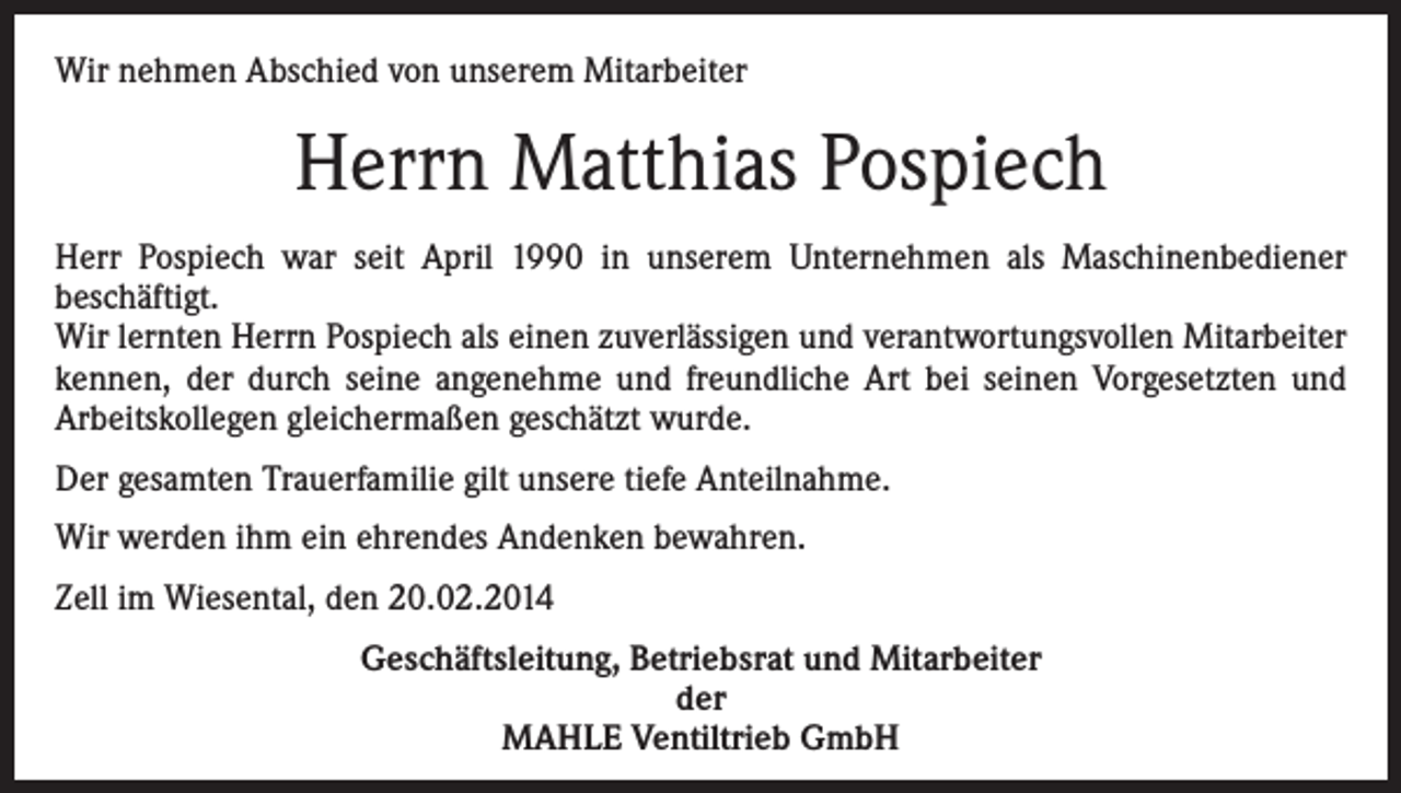 <p>Wir nehmen Abschied von unserem Mitarbeiter</p><p>Herrn Matthias Pospiech<br />Herr Pospiech war seit April 1990 in unserem Unternehmen als Maschinenbediener<br />beschäftigt.<br />Wir lernten Herrn Pospiech als einen zuverlässigen und verantwortungsvollen Mitarbeiter<br />kennen, der durch seine angenehme und freundliche Art bei seinen Vorgesetzten und<br />Arbeitskollegen gleichermaßen geschätzt wurde.<br />Der gesamten Trauerfamilie gilt unsere tiefe Anteilnahme.<br />Wir werden ihm ein ehrendes Andenken bewahren.<br />Zell im Wiesental, den 20.02.2014<br />Geschäftsleitung, Betriebsrat und Mitarbeiter<br />der<br />MAHLE Ventiltrieb GmbH</p>
