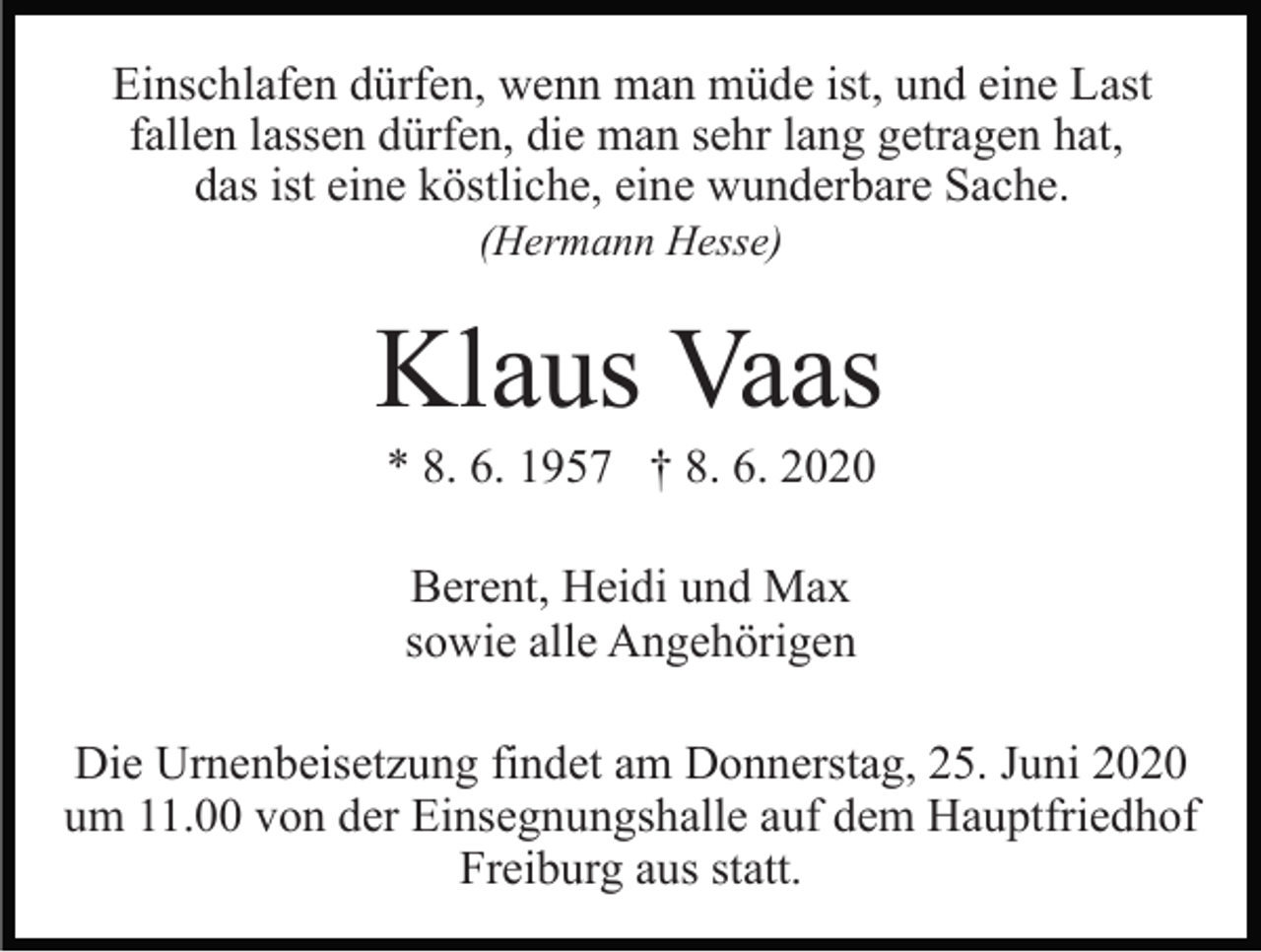 <p>Einschlafen dürfen, wenn man müde ist, und eine Last<br />fallen lassen dürfen, die man sehr lang getragen hat,<br />das ist eine köstliche, eine wunderbare Sache.<br />(Hermann Hesse)</p><p>Klaus Vaas<br />* 8. 6. 1957 † 8. 6. 2020<br />Berent, Heidi und Max<br />sowie alle Angehörigen<br />Die Urnenbeisetzung findet am Donnerstag, 25. Juni 2020<br />um 11.00 von der Einsegnungshalle auf dem Hauptfriedhof<br />Freiburg aus statt.</p>