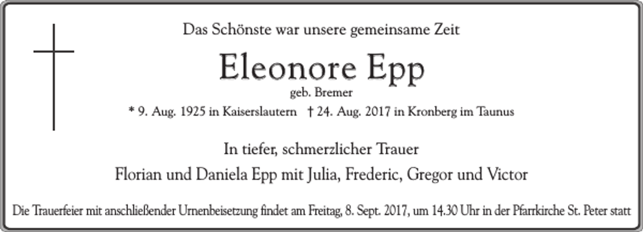 <p>Das Schönste war unsere gemeinsame Zeit</p><p>Eleonore Epp<br />geb. Bremer</p><p>* 9. Aug. 1925 in Kaiserslautern † 24. Aug. 2017 in Kronberg im Taunus</p><p>In tiefer, schmerzlicher Trauer</p><p>Florian und Daniela Epp mit Julia, Frederic, Gregor und Victor<br />Die Trauerfeier mit anschließender Urnenbeisetzung findet am Freitag, 8. Sept. 2017, um 14.30 Uhr in der Pfarrkirche St. Peter statt</p>