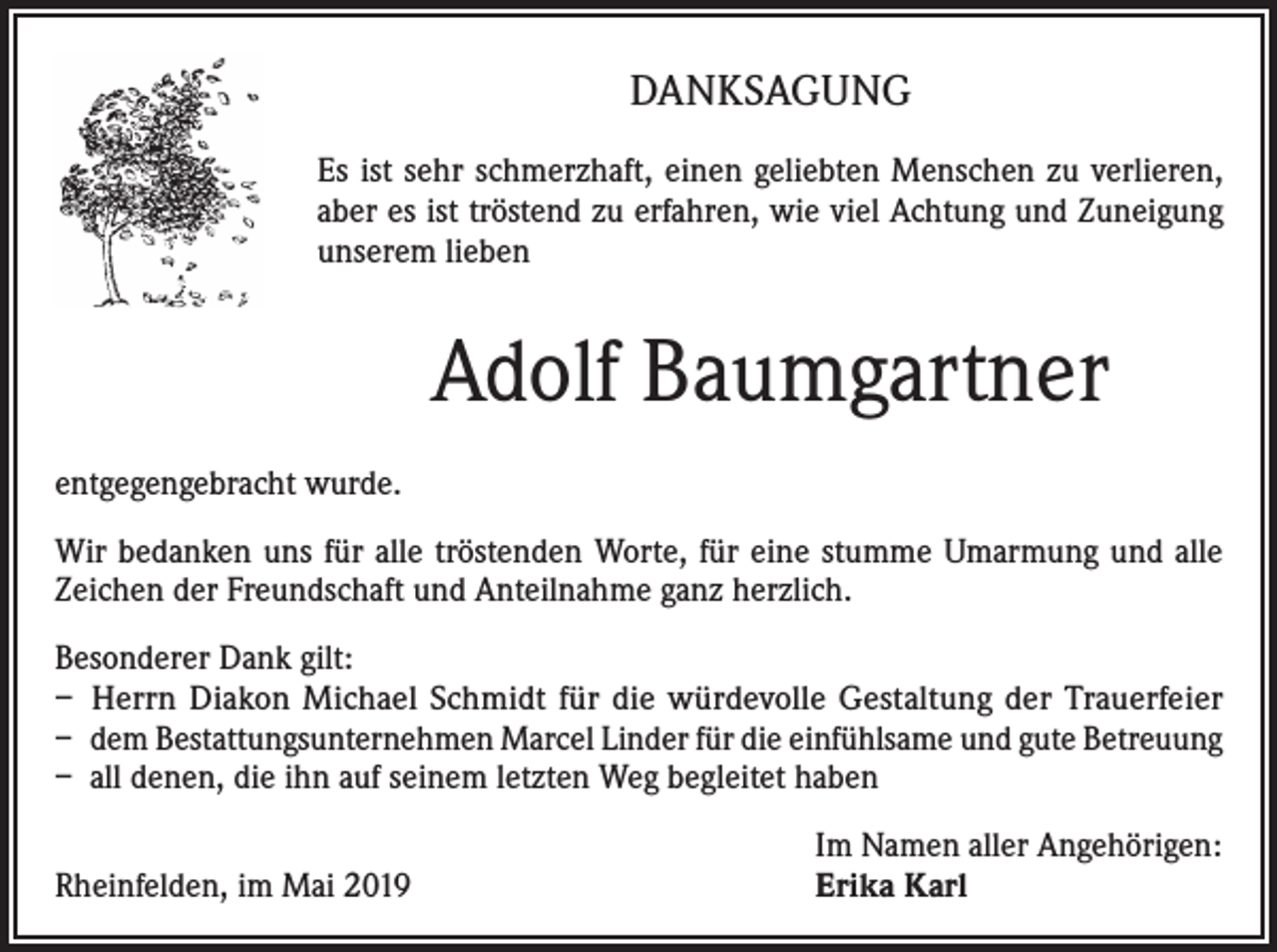 <p>DANKSAGUNG<br />Es ist sehr schmerzhaft, einen geliebten Menschen zu verlieren,<br />aber es ist tröstend zu erfahren, wie viel Achtung und Zuneigung<br />unserem lieben</p><p>Adolf Baumgartner<br />entgegengebracht wurde.<br />Wir bedanken uns für alle tröstenden Worte, für eine stumme Umarmung und alle<br />Zeichen der Freundschaft und Anteilnahme ganz herzlich.<br />Besonderer Dank gilt:<br />– Herrn Diakon Michael Schmidt für die würdevolle Gestaltung der Trauerfeier<br />– dem Bestattungsunternehmen Marcel Linder für die einfühlsame und gute Betreuung<br />– all denen, die ihn auf seinem letzten Weg begleitet haben</p><p>Rheinfelden, im Mai 2019</p><p>Im Namen aller Angehörigen:<br />Erika Karl</p>