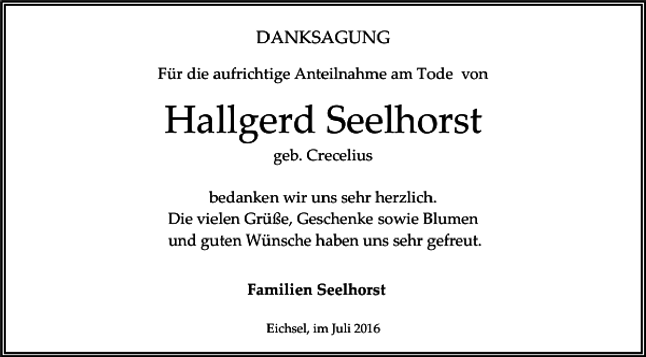 <p>DANKSAGUNG<br />Für die aufrichtige Anteilnahme am Tode von</p><p>Hallgerd Seelhorst<br />geb. Crecelius<br />bedanken wir uns sehr herzlich.<br />Die vielen Grüße, Geschenke sowie Blumen<br />und guten Wünsche haben uns sehr gefreut.<br />Familien Seelhorst<br />Eichsel, im Juli 2016</p>