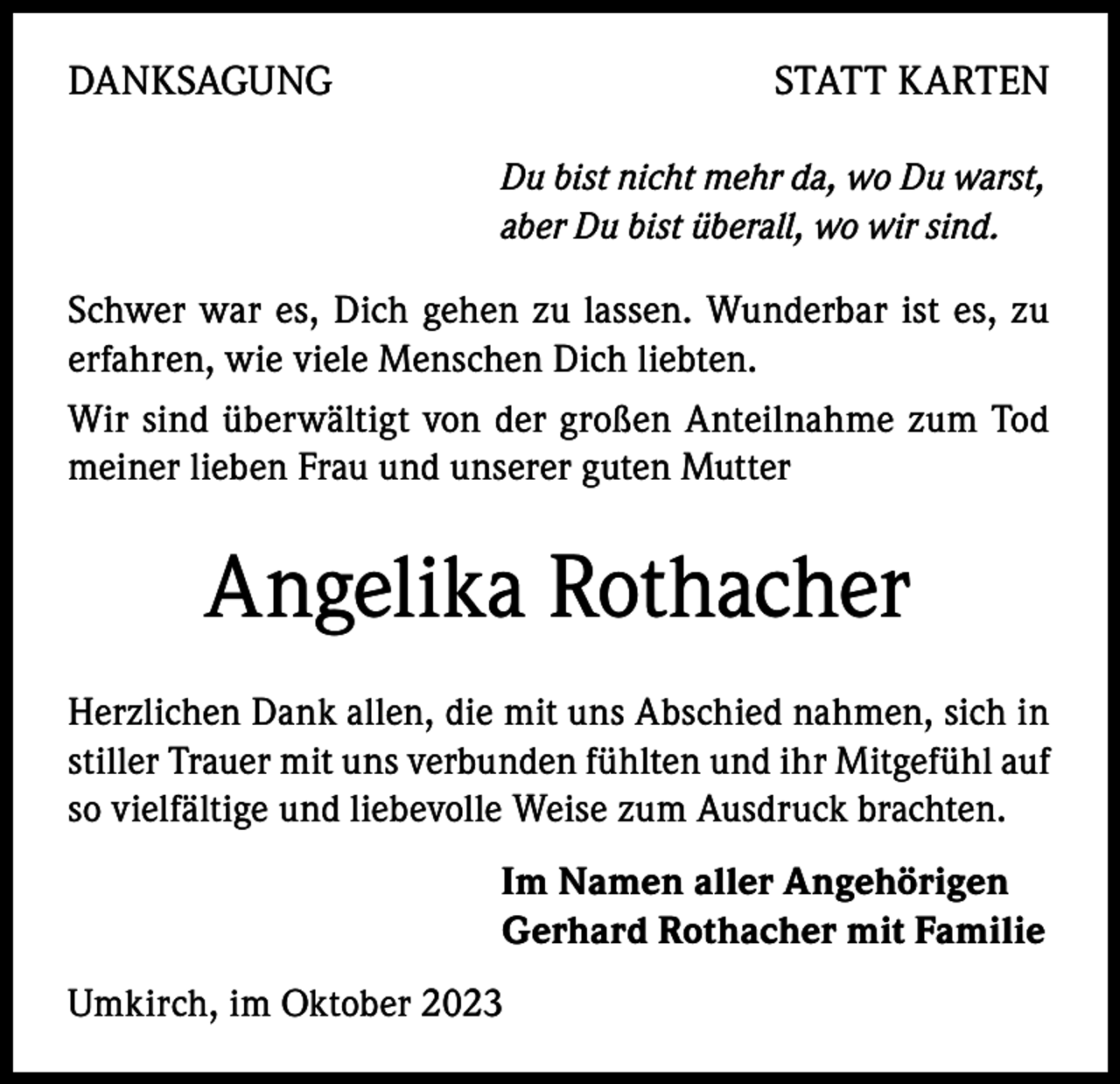 <p>DANKSAGUNG</p><p>STATT KARTEN<br />Du bist nicht mehr da, wo Du warst,<br />aber Du bist überall, wo wir sind.</p><p>Schwer war es, Dich gehen zu lassen. Wunderbar ist es, zu<br />erfahren, wie viele Menschen Dich liebten.<br />Wir sind überwältigt von der großen Anteilnahme zum Tod<br />meiner lieben Frau und unserer guten Mutter</p><p>Angelika Rothacher<br />Herzlichen Dank allen, die mit uns Abschied nahmen, sich in<br />stiller Trauer mit uns verbunden fühlten und ihr Mitgefühl auf<br />so vielfältige und liebevolle Weise zum Ausdruck brachten.<br />Im Namen aller Angehörigen<br />Gerhard Rothacher mit Familie<br />Umkirch, im Oktober 2023</p>