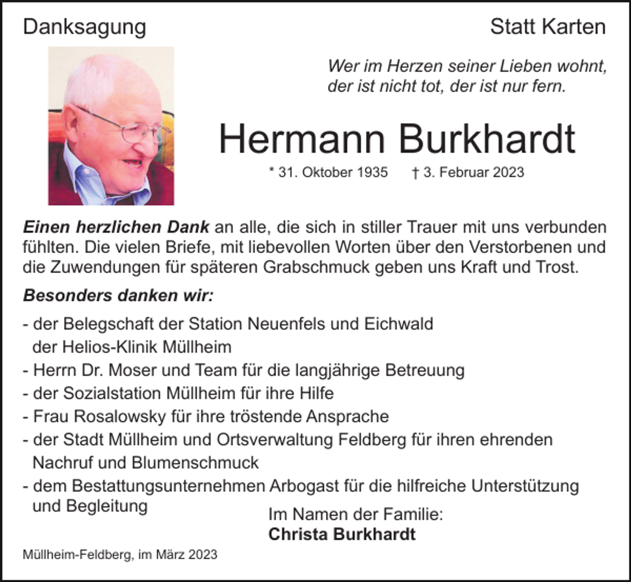 <p>Danksagung</p><p>Statt Karten<br />Wer im Herzen seiner Lieben wohnt,<br />der ist nicht tot, der ist nur fern.</p><p>Hermann Burkhardt<br />* 31. Oktober 1935</p><p>† 3. Februar 2023</p><p>Einen herzlichen Dank an alle, die sich in stiller Trauer mit uns verbunden<br />fühlten. Die vielen Briefe, mit liebevollen Worten über den Verstorbenen und<br />die Zuwendungen für späteren Grabschmuck geben uns Kraft und Trost.<br />Besonders danken wir:<br />- der Belegschaft der Station Neuenfels und Eichwald<br />der Helios-Klinik Müllheim<br />- Herrn Dr. Moser und Team für die langjährige Betreuung<br />- der Sozialstation Müllheim für ihre Hilfe<br />- Frau Rosalowsky für ihre tröstende Ansprache<br />- der Stadt Müllheim und Ortsverwaltung Feldberg für ihren ehrenden<br />Nachruf und Blumenschmuck<br />- dem Bestattungsunternehmen Arbogast für die hilfreiche Unterstützung<br />und Begleitung<br />Im Namen der Familie:<br />Christa Burkhardt<br />Müllheim-Feldberg, im März 2023</p>