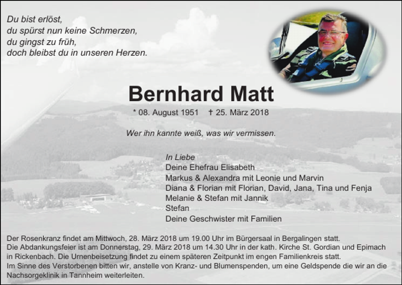<p>Du bist erlöst,<br />du spürst nun keine Schmerzen,<br />du gingst zu früh,<br />doch bleibst du in unseren Herzen.</p><p>Bernhard Matt<br />* 08. August 1951</p><p> 25. März 2018</p><p>Wer ihn kannte weiß, was wir vermissen.<br />In Liebe<br />Deine Ehefrau Elisabeth<br />Markus &amp; Alexandra mit Leonie und Marvin<br />Diana &amp; Florian mit Florian, David, Jana, Tina und Fenja<br />Melanie &amp; Stefan mit Jannik<br />Stefan<br />Deine Geschwister mit Familien<br />Der Rosenkranz findet am Mittwoch, 28. März 2018 um 19.00 Uhr im Bürgersaal in Bergalingen statt.<br />Die Abdankungsfeier ist am Donnerstag, 29. März 2018 um 14.30 Uhr in der kath. Kirche St. Gordian und Epimach<br />in Rickenbach. Die Urnenbeisetzung findet zu einem späteren Zeitpunkt im engen Familienkreis statt.<br />Im Sinne des Verstorbenen bitten wir, anstelle von Kranz- und Blumenspenden, um eine Geldspende die wir an die<br />Nachsorgeklinik in Tannheim weiterleiten.</p>