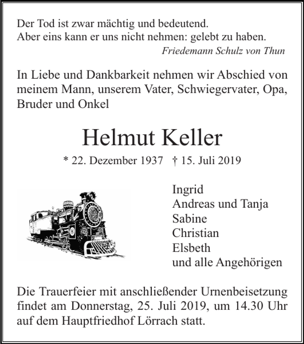 <p>Der Tod ist zwar mächtig und bedeutend.<br />Aber eins kann er uns nicht nehmen: gelebt zu haben.<br />Friedemann Schulz von Thun</p><p>In Liebe und Dankbarkeit nehmen wir Abschied von<br />meinem Mann, unserem Vater, Schwiegervater, Opa,<br />Bruder und Onkel</p><p>Helmut Keller<br />* 22. Dezember 1937 † 15. Juli 2019</p><p>Ingrid<br />Andreas und Tanja<br />Sabine<br />Christian<br />Elsbeth<br />und alle Angehörigen<br />Die Trauerfeier mit anschließender Urnenbeisetzung<br />findet am Donnerstag, 25. Juli 2019, um 14.30 Uhr<br />auf dem Hauptfriedhof Lörrach statt.</p>