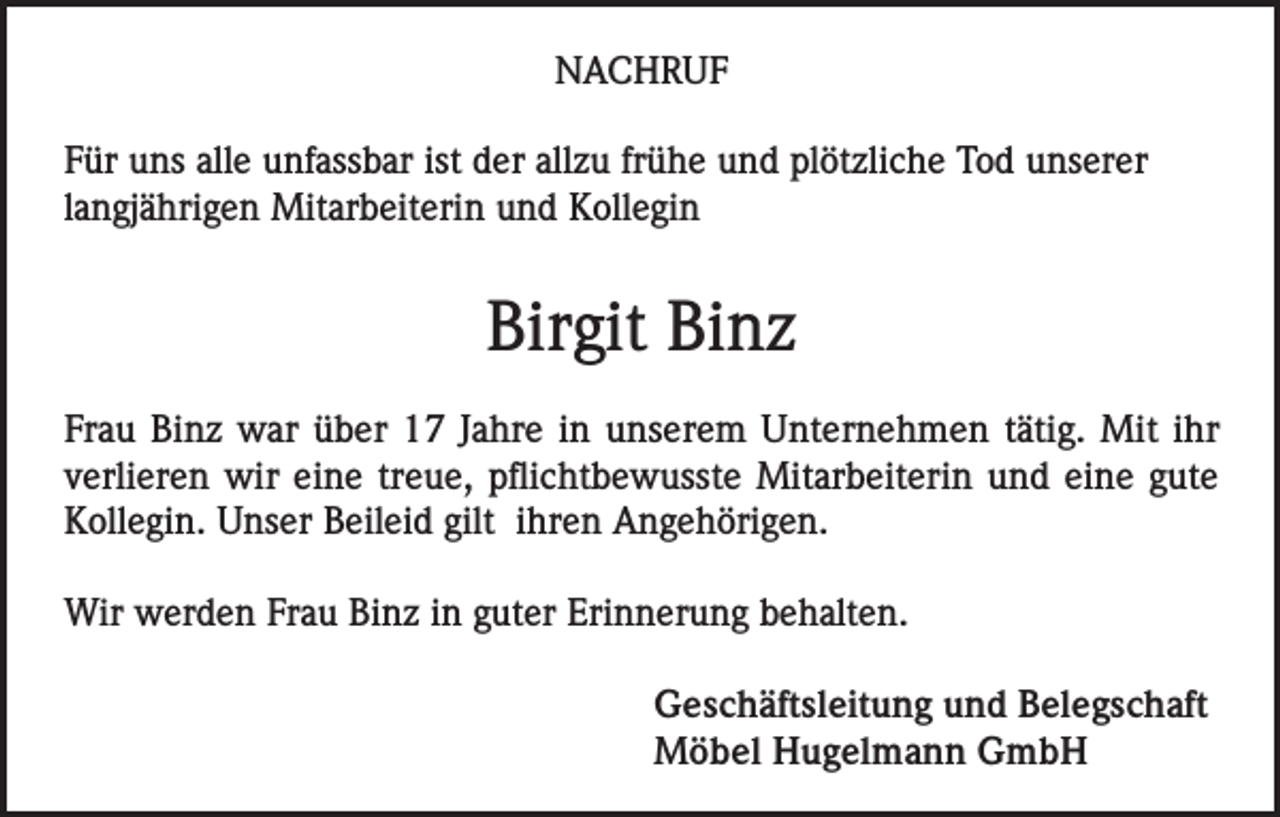 <p>NACHRUF<br />Für uns alle unfassbar ist der allzu frühe und plötzliche Tod unserer<br />langjährigen Mitarbeiterin und Kollegin</p><p>Birgit Binz<br />Frau Binz war über 17 Jahre in unserem Unternehmen tätig. Mit ihr<br />verlieren wir eine treue, pflichtbewusste Mitarbeiterin und eine gute<br />Kollegin. Unser Beileid gilt ihren Angehörigen.<br />Wir werden Frau Binz in guter Erinnerung behalten.<br />Geschäftsleitung und Belegschaft<br />Möbel Hugelmann GmbH</p>