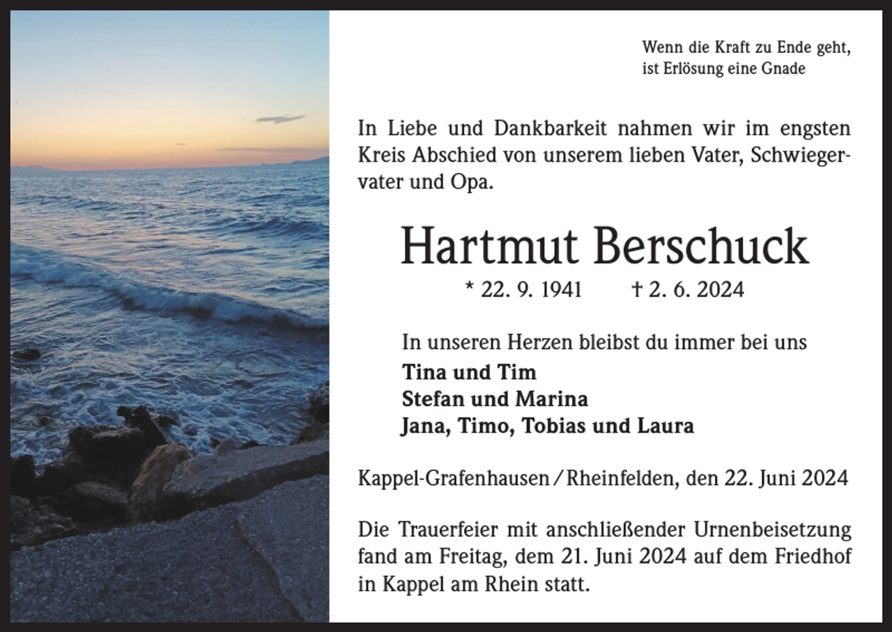 <p>Wenn die Kraft zu Ende geht,<br />ist Erlösung eine Gnade</p><p>In Liebe und Dankbarkeit nahmen wir im engsten<br />Kreis Abschied von unserem lieben Vater, Schwiegervater und Opa.</p><p>Hartmut Berschuck<br />* 22. 9. 1941 † 2. 6. 2024</p><p>In unseren Herzen bleibst du immer bei uns<br />Tina und Tim<br />Stefan und Marina<br />Jana, Timo, Tobias und Laura<br />Kappel-Grafenhausen /Rheinfelden, den 22. Juni 2024<br />Die Trauerfeier mit anschließender Urnenbeisetzung<br />fand am Freitag, dem 21. Juni 2024 auf dem Friedhof<br />in Kappel am Rhein statt.</p>