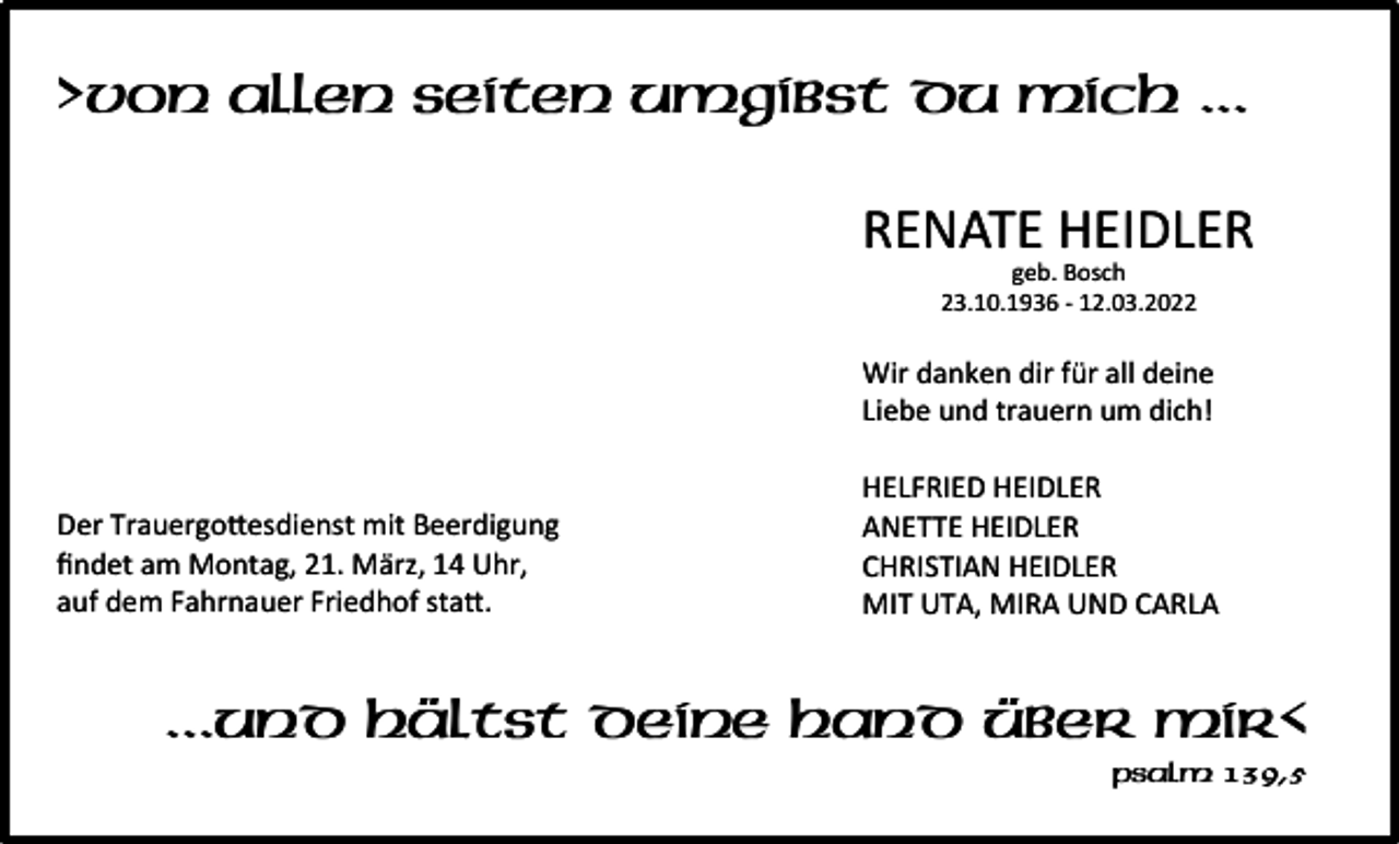 <p>>Von allen Seiten umgibst du mich ...<br />RENATE HEIDLER<br />geb. Bosch<br />23.10.1936 - 12.03.2022</p><p>Wir danken dir für all deine<br />Liebe und trauern um dich!</p><p>Der Trauergo�esdienst mit Beerdigung<br />findet am Montag, 21. März, 14 Uhr,<br />auf dem Fahrnauer Friedhof sta�.</p><p>HELFRIED HEIDLER<br />ANETTE HEIDLER<br />CHRISTIAN HEIDLER<br />MIT UTA, MIRA UND CARLA</p><p>...und hältst deine Hand über mir<<br />Psalm 139,5</p>